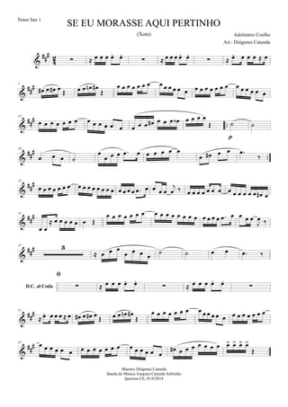&
##
#
4
2 ∑ ≈ œ œ œ œ. œ.
∑ ≈ œ œ œ œ. œ.
∑ ≈ œ. œ œ œ ≈ œ
&
##
#7
œ# œ œ# œ Œ œ œ œn œ#
Œ
œ œ œ œ œ œ œ œ œ œ œ œ œ œ œ œ œ œ œ œ œ œ œ œ œ œ
&
##
#
..
13
œ œ œ œ œ œ œ œ œ œ œ œ œ œ œ œ œ# œ œ œ œ‹ œ œ œ œ
Œ ˙
p
˙
&
###
..
19
œ œ œ ˙
œ
œ œ œ .œ œ œ œ œ œ œ
œ œ# œ œ .œ
‰
&
###25
œ œ œ œ œ œ œ œ œ œ œ œ œ œ œ œ œ œ œ .œ œ œ œ œ
j
œ ‰ œ œ œ œ œ œ œ œ œ œ œ œ œ œ# œ
&
###31
œ œ
≈ œ œ œ œ œ œ Œ
œ œ œ œ œ œ œ œ œ œ œ œ œ œ œ œ œ œ œ .œ œ œ œ œ
J
œ ‰
&
###37 3
≈ œ œ œ
œ œ œ œ ˙ ˙ œ œ
D.C. al Coda
.œ ‰

∑ ≈ œ œ œ œ. œ.
∑ ≈ œ œ œ œ. œ.
∑
&
##
#51
≈ œ. œ œ œ ≈ œ œ# œ œ# œ Œ œ œ œn œ#
Œ
œ œ œ œ œ œ œ œ œ œ œ œ œ œ œ œ œ œ œ œ
&
##
#57 œ œ œ œ œ œ œ œ œ œ œ œ œ œ œ œ œ œ œ
œ# œ œ œ œ œ œ œ œ> œ> œ> œ>
Œ
SE EU MORASSE AQUI PERTINHO
Adelmário Coelho
Maestro Diógenes Catunda
Banda de Música Joaquim Catunda Sobrinho
Ipueiras-CE, 01/0/2014
Tenor Sax 1
Arr.: Diógenes Catunda
(Xote)
 