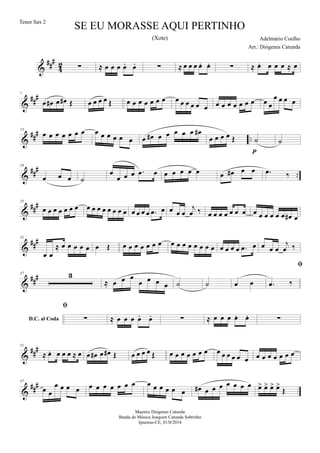 &
##
#
4
2 ∑ ≈ œ œ œ œ. œ. ∑ ≈ œ œ œ œ. œ. ∑ ≈ œ. œ œ œ ≈ œ
&
##
#7
œ œ# œ œ# Œ œ œ œ œ Œ œ œ œ œ œ œ œ œ œ œ œ œ œ œ œ œ œ œ œ œ œ œ
œ œ œ œ
&
##
#
..
13
œ œ œ œ œ œ œ œ œ œ œ œ œ œ œ# œ œ œ œ œ œ#
œ œ œ œ Œ ˙
p
˙
&
###
..
19
œ œ œ ˙
œ
œ œ œ .œ œ œ œ œ œ œ œ œ# œ œ .œ ‰
&
###25
œ œ œ œ œ œ œ œ œ œ œ œ œ œ œ œ œ œ œ .œ œ œ œ œ
j
œ ‰ œ œ œ œ œ œ œ œ œ œ œ œ œ œ# œ
&
###31
œ œ
≈ œ œ œ œ œ œ Œ œ œ œ œ œ œ œ œ œ œ œ œ œ œ œ œ œ œ œ .œ œ œ œ œ
j
œ ‰
&
###37 3
≈ œ œ œ
œ œ œ œ ˙ ˙ œ œ
D.C. al Coda

.œ ‰

∑ ≈ œ œ œ œ. œ. ∑ ≈ œ œ œ œ. œ. ∑
&
##
#51
≈ œ. œ œ œ ≈ œ œ œ# œ œ# Œ œ œ œ œ Œ œ œ œ œ œ œ œ œ œ œ œ œ œ œ œ œ œ œ œ œ
&
##
#57
œ œ
œ œ œ œ œ œ œ œ œ œ œ œ œ œ œ œ œ œ# œ œ œ œ œ œ œ œ> œ> œ> œ>
Œ
SE EU MORASSE AQUI PERTINHO
Adelmário Coelho
Maestro Diógenes Catunda
Banda de Música Joaquim Catunda Sobrinho
Ipueiras-CE, 01/0/2014
Tenor Sax 2
Arr.: Diógenes Catunda
(Xote)
 