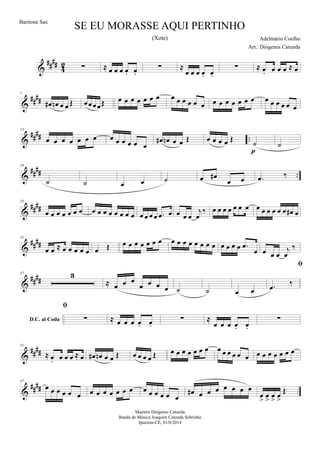 &
##
##
4
2 ∑ ≈ œ œ œ œ. œ.
∑ ≈
œ œ œ œ. œ.
∑ ≈ œ. œ œ œ ≈ œ
&
##
##
7
œ# œn œ œ Œ œœœœŒ œ œ œ œ œ œ œ œ œ œ œ œ œ œ œ œ œ œ œ œ œ œ œ œ œ œ
&
##
## ..
13
œ œ œ œ œ œ œ œ œ œ œ œ œ
œ# œn œ œ Œ œ œ œ œ Œ
˙
p
˙
&
#### ..
19
˙ ˙ œ œ ˙ œ œ#
œ œ .œ ‰
&
####
25
œ œ œ œ œ œ œ œ œ œ œ œ œ œ œ œ œ œ œ .œ œ œ œ œ
j
œ
‰ œ œ œ œ œ œ œ œ œ œ œ œ œ œ# œ
&
####
31
œ œ ≈ œ œ œ œ œ œ Œ œ œ œ œ œ œ œ œ œ œ œ œ œ œ œ œ œ œ œ .œ
œ œ œ œ
j
œ
‰
&
####
37 3
≈ œ œ œ
œ œ œ œ ˙ ˙ œ œ
D.C. al Coda

.œ
‰

∑ ≈ œ œ œ œ. œ.
∑ ≈
œ œ œ œ. œ.
∑
&
##
##
51
≈ œ. œ œ œ ≈ œ œ# œn œ œ Œ œ œ œ œ Œ œ œ œ œ œ œ œ œ œ œ œ œ œ œ œ œ œ œ œ œ
&
##
##
57
œ œ œ œ œ œ œ œ œ œ œ œ œ œ œ œ œ œ œ
œ# œ œ œ œ œ œ œ
œ
>
œ
>
œ
>
œ
>
Œ
SE EU MORASSE AQUI PERTINHO
Adelmário Coelho
Maestro Diógenes Catunda
Banda de Música Joaquim Catunda Sobrinho
Ipueiras-CE, 01/0/2014
Baritone Sax
Arr.: Diógenes Catunda
(Xote)
 