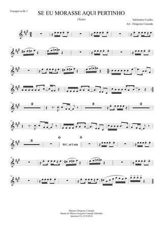 &
##
#
4
2 ∑ ≈ œ œ œ œ. œ.
∑ ≈ œ œ œ œ. œ.
∑ ≈ œ. œ œ œ ≈ œ
&
##
#7
œ# œ œ# œ Œ œ œ œn œ#
Œ ∑ ≈ œ œ œ œ. œ.
∑ ≈ œ œ œ œ. œ.
&
##
#
..
13
∑ ≈ œ œ œ œ ≈ œ œ# œ œ# œ Œ œ œ œn œ#
Œ œ œ œ œ œ œ œ .œ œ œ œ
&
###
..
19
œ œ œ œ œ œ œ œ œ œ Œ œ œ œ œ œ œ œ .œ œ œ œ
œ œ œ œ œ œ œ œ Œ
&
###25 2
Œ ‰.
R
œ œ œ œ
j
œ ‰
3
≈ œ. œ œ œ œ ≈
2
&
###35
Œ ‰.
R
œ œ œ œ
j
œ ‰ œ œ œ œ œ œ œ .œ œ œ œ
œ œ œ œ .œ œ œ œ œ
j
œ ‰
&
###41 3
D.C. al Coda

∑

∑ ≈ œ œ œ œ. œ.
∑ ≈ œ œ œ œ. œ.
&
##
#50
∑ ≈ œ. œ œ œ ≈ œ œ# œ œ# œ
Œ œ œ œn œ#
Œ ∑ ≈ œ œ œ œ. œ.
&
##
#56
∑ ≈ œ œ œ œ. œ.
∑ ≈ œ. œ œ œ ≈ œ œ# œ œ œ œ œ œ œ œ> œ> œ> œ>
Œ
SE EU MORASSE AQUI PERTINHO
Adelmário Coelho
Maestro Diógenes Catunda
Banda de Música Joaquim Catunda Sobrinho
Ipueiras-CE, 01/0/2014
Trumpet in Bb 1
Arr.: Diógenes Catunda
(Xote)
 