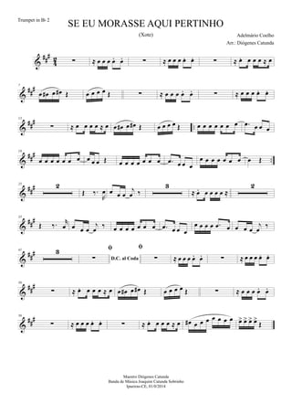 &
##
#
4
2 ∑ ≈ œ œ œ œ. œ. ∑ ≈ œ œ œ œ. œ. ∑ ≈ œ. œ œ œ ≈ œ
&
##
#7
œ œ# œ œ# Œ œ œ œ œ Œ ∑ ≈ œ œ œ œ. œ. ∑ ≈ œ œ œ œ. œ.
&
##
#
..
13
∑ ≈ œ œ œ œ ≈ œ œ œ# œ œ# Œ œ œ œ œ Œ œ œ œ œ œ œ œ .œ œ œ œ
&
###
..
19
œ œ œ œ œ œ œ œ œ œ Œ œ œ œ œ œ œ œ .œ œ œ œ
œ œ œ œ œ œ œ œ Œ
&
###25 2
Œ ‰.
R
œ œ œ œ
j
œ ‰
3
≈ œ. œ œ œ œ ≈
2
&
###35
Œ ‰. r
œ œ œ œ
j
œ ‰ œ œ œ œ œ œ œ .œ œ œ œ
œ œ œ œ .œ œ œ œ œ
j
œ ‰
&
###41 3
D.C. al Coda

∑

∑ ≈ œ œ œ œ. œ. ∑ ≈ œ œ œ œ. œ.
&
##
#50
∑ ≈ œ. œ œ œ ≈ œ œ œ# œ œ# Œ œ œ œ œ Œ ∑ ≈ œ œ œ œ. œ.
&
##
#56
∑ ≈ œ œ œ œ. œ. ∑ ≈ œ. œ œ œ ≈ œ œ# œ œ œ œ œ œ œ œ> œ> œ> œ>
Œ
SE EU MORASSE AQUI PERTINHO
Adelmário Coelho
Maestro Diógenes Catunda
Banda de Música Joaquim Catunda Sobrinho
Ipueiras-CE, 01/0/2014
Trumpet in Bb 2
Arr.: Diógenes Catunda
(Xote)
 
