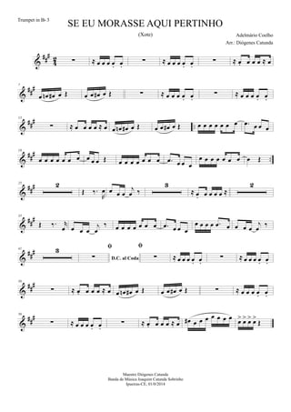 &
##
#
4
2 ∑ ≈ œ œ œ œ. œ.
∑ ≈ œ œ œ œ. œ.
∑ ≈ œ. œ œ œ ≈ œ
&
##
#7
œ œn œ# œ Œ œ œ œ# œ Œ ∑ ≈ œ œ œ œ. œ.
∑ ≈ œ œ œ œ. œ.
&
##
#
..
13
∑ ≈ œ œ œ œ ≈ œ œ œn œ# œ Œ œ œ œ# œ Œ œ œ œ œ œ œ œ .œ œ œ œ
&
###
..
19
œ œ œ œ œ œ œ œ œ œ Œ œ œ œ œ œ œ œ .œ œ œ œ
œ œ œ œ œ œ œ œ Œ
&
###25 2
Œ ‰.
R
œ œ œ œ
j
œ ‰
3
≈ œ. œ œ œ œ ≈
2
&
###35
Œ ‰. r
œ œ œ œ
j
œ
‰ œ œ œ œ œ œ œ .œ œ œ œ
œ œ œ œ .œ œ œ œ œ
j
œ ‰
&
###41 3
D.C. al Coda

∑

∑ ≈ œ œ œ œ. œ.
∑ ≈ œ œ œ œ. œ.
&
##
#50
∑ ≈ œ. œ œ œ ≈ œ œ œn œ# œ Œ œ œ œ# œ Œ ∑ ≈ œ œ œ œ. œ.
&
##
#56
∑ ≈ œ œ œ œ. œ.
∑ ≈ œ. œ œ œ ≈ œ œ# œ œ œ œ œ œ œ
œ> œ> œ> œ>
Œ
SE EU MORASSE AQUI PERTINHO
Adelmário Coelho
Maestro Diógenes Catunda
Banda de Música Joaquim Catunda Sobrinho
Ipueiras-CE, 01/0/2014
Trumpet in Bb 3
Arr.: Diógenes Catunda
(Xote)
 