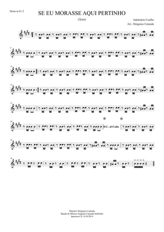 &
##
##
4
2 ‰ œœ‰ œœ ‰ œœ‰ œœ ‰ œœ‰ œœ ‰ œœ‰ œœ ‰ œœ‰ œœ ‰ œœ‰ œœ ‰ œ# œ‰ œœ
&
##
##
8
‰ œœœ œ ‰ œœ‰ œœ ‰ œœ‰ œœ ‰ œœ‰ œœ ‰ œœ‰ œœ ‰ œœ‰ œœ ‰ œœ‰ œœ ‰ œ# œ‰ œœ
&
##
## ..
16
‰ œœœ œ ‰ œœ‰ œœ ‰ œœ‰ œœ ‰ œœ‰ œœ ‰ œœ‰ œœ ‰ œœ‰ œœ ‰ œœ‰ œœ ‰ œ# œ‰ œœ
&
#### ..
24
‰ œœœ œ ‰ œœ‰ œœ ‰ œœ‰ œœ ‰ œœ‰ œœ ‰ œœ‰ œœ ‰ œœ‰ œœ ‰ œœ‰ œœ ‰ œ# œ‰ œœ
&
####
32
‰ œœœ œ ‰ œœ‰ œœ ‰ œœ‰ œœ ‰ œœ‰ œœ ‰ œœ‰ œœ ‰ œœ‰ œœ ‰ œœ‰ œœ ‰ œ# œ‰ œœ
&
####
40
‰ œœœ œ ‰ œœ‰ œœ ‰ œœ‰ œœ ‰ œœ‰ œœ D.C. al Coda

‰ œœœ œ

‰ œœ‰ œœ ‰ œœ‰ œœ
&
####
48
‰ œœ‰ œœ ‰ œœ‰ œœ ‰ œœ‰ œœ ‰ œœ‰ œœ ‰ œ# œ‰ œœ ‰ œœœ œ ‰ œœ‰ œœ ‰ œœ‰ œœ
&
##
##
56
‰ œ œ ‰ œ œ ‰ œ œ ‰ œ œ ‰ œ œ ‰ œ œ ‰ œ œ ‰ œ œ œ# œ ‰ œ œ ‰ œ
>
œ
>
œ
>
œ
>
Œ
SE EU MORASSE AQUI PERTINHO
Adelmário Coelho
Maestro Diógenes Catunda
Banda de Música Joaquim Catunda Sobrinho
Ipueiras-CE, 01/0/2014
Horn in Eb 2
Arr.: Diógenes Catunda
(Xote)
 
