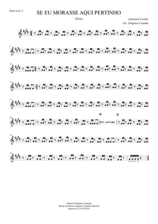 &
##
##
4
2 ‰ œœ‰ œœ ‰ œœ‰ œœ ‰ œœ‰ œœ ‰ œœ‰ œœ ‰ œœ‰ œœ ‰ œœ‰ œœ ‰ œœ‰ œœ
&
##
##
8
‰ œœœ œ ‰ œœ‰ œœ ‰ œœ‰ œœ ‰ œœ‰ œœ ‰ œœ‰ œœ ‰ œœ‰ œœ ‰ œœ‰ œœ ‰ œœ‰ œœ
&
##
## ..
16
‰ œœœ œ ‰ œœ‰ œœ ‰ œœ‰ œœ ‰ œœ‰ œœ ‰ œœ‰ œœ ‰ œœ‰ œœ ‰ œœ‰ œœ ‰ œœ‰ œœ
&
#### ..
24
‰ œœœ œ ‰ œœ‰ œœ ‰ œœ‰ œœ ‰ œœ‰ œœ ‰ œœ‰ œœ ‰ œœ‰ œœ ‰ œœ‰ œœ ‰ œœ‰ œœ
&
####
32
‰ œœœ œ ‰ œœ‰ œœ ‰ œœ‰ œœ ‰ œœ‰ œœ ‰ œœ‰ œœ ‰ œœ‰ œœ ‰ œœ‰ œœ ‰ œœ‰ œœ
&
####
40
‰ œœœ œ ‰ œœ‰ œœ ‰ œœ‰ œœ ‰ œœ‰ œœ D.C. al Coda

‰ œœœ œ

‰ œœ‰ œœ ‰ œœ‰ œœ
&
####
48
‰ œœ‰ œœ ‰ œœ‰ œœ ‰ œœ‰ œœ ‰ œœ‰ œœ ‰ œœ‰ œœ ‰ œœœ œ ‰ œœ‰ œœ ‰ œœ‰ œœ
&
##
##
56
‰ œ œ ‰ œ œ ‰ œ œ ‰ œ œ ‰ œ œ ‰ œ œ ‰ œ œ ‰ œ œ œ œ ‰ œ œ ‰ œ
>
œ
>
œ
>
œ
>
Œ
SE EU MORASSE AQUI PERTINHO
Adelmário Coelho
Maestro Diógenes Catunda
Banda de Música Joaquim Catunda Sobrinho
Ipueiras-CE, 01/0/2014
Horn in Eb 3
Arr.: Diógenes Catunda
(Xote)
 