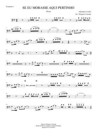 ? #
4
2 ∑ ≈
œ œ œ œ. œ.
∑ ≈
œ œ œ œ. œ.
∑ ≈
œ. œ œ œ ≈ œ
? #
7 œ# œ œ# œ
Œ
œ œ œn œ#
Œ
˙ ˙ œ.
œ œ œ œ œ ˙
? # ..
13
œ œ œ œ œ œ œ œ œ# œ œ# œ
Œ
œ œ œn œ#
Œ ∑ ‰. R
œ œ œ
? # ..
19
Œ ‰
j
œ .œ ‰ ∑ ≈ œ œ œ .œ œ# œ œ œ
Œ
œ œ œ œ œ
œ
? #
25 2
Œ ‰. R
œ œ œ œ
J
œ ‰
3
≈
œ. œ œ œ œ
≈
2
? #
35
Œ ‰. R
œ œ œ œ
J
œ ‰
4
œ œ œ œ œ œ œ .œ œ œ œ
œ œ œ œ .œ œ
? #
44
D.C. al Coda

œ œ œ
J
œ ‰

∑ ≈
œ œ œ œ. œ.
∑ ≈
œ œ œ œ. œ.
? #
50
∑ ≈
œ. œ œ œ ≈ œ œ# œ œ# œ
Œ
œ œ œn œ#
Œ
˙ ˙
? #
56
œ
œ œ œ œ œ ˙ œ œ œ œ œ œ œ œ œ œ
‰
œ œ
‰
œ> œ> œ> œ>
Œ
SE EU MORASSE AQUI PERTINHO
Adelmário Coelho
Maestro Diógenes Catunda
Banda de Música Joaquim Catunda Sobrinho
Ipueiras-CE, 01/0/2014
Trombone 1
Arr.: Diógenes Catunda
(Xote)
 
