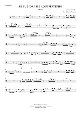 ? #
4
2 ∑ ≈
œ œ œ œ. œ.
∑ ≈
œ œ œ œ. œ.
∑ ≈
œ. œ œ œ ≈ œ
? #
7
œ œ# œ œ#
Œ
œ œ œ œ
Œ ˙ ˙ œ.
œ œ œ œ œ ˙
? # ..
13
œ œ œ œ œ œ œ œ œ œ# œ œ#
Œ
œ œ œ œ
Œ ∑ ‰. R
œ œ œ
? # ..
19
Œ ‰
j
œ .œ ‰ ∑ ≈ œ œ œ .œ œ œ œ œ Œ œ œ œ œ œ
œ
? #
25 2
Œ ‰. R
œ œ œ œ
J
œ ‰
3
≈
œ. œ œ œ œ
≈
2
? #
35
Œ ‰. R
œ œ œ œ
J
œ ‰
4
œ œ œ œ œ œ œ .œ œ œ œ
œ œ œ œ .œ œ
? #
44
D.C. al Coda

œ œ œ
J
œ ‰

∑ ≈ œ œ œ œ. œ.
∑ ≈
œ œ œ œ. œ.
? #
50
∑ ≈
œ. œ œ œ ≈ œ œ œ# œ œ#
Œ
œ œ œ œ
Œ ˙ ˙
? #
56
œ
œ œ œ œ œ ˙ œ œ œ œ œ œ œ œ œ# œ
‰
œ œ
‰
œ> œ> œ> œ>
Œ
SE EU MORASSE AQUI PERTINHO
Adelmário Coelho
Maestro Diógenes Catunda
Banda de Música Joaquim Catunda Sobrinho
Ipueiras-CE, 01/0/2014
Trombone 2
Arr.: Diógenes Catunda
(Xote)
 