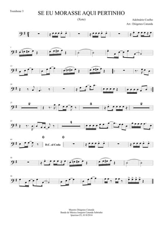 ? #
4
2 ∑ ≈ œ œ œ œ. œ.
∑ ≈ œ œ œ œ. œ.
∑ ≈ œ. œ œ œ ≈ œ
? #
7
œ œn œ# œ Œ œ œ œ# œ Œ ˙ ˙ œ.
œ œ œ œ
œ ˙
? # ..
13
œ œ œ œ œ œ œ œ
œ œn œ# œ Œ œ œ œ# œ Œ ∑ ‰. R
œ œ œ
? # ..
19
Œ ‰
j
œ .œ ‰ ∑ ≈ œ œ œ .œ
œ œ œ œ Œ œ œ œ œ œ œ
? #
25 2
Œ ‰. R
œ œ œ œ
J
œ ‰
3
≈ œ. œ œ œ œ ≈
2
? #
35
Œ ‰.
R
œ œ œ œ
j
œ ‰
4
œ œ œ œ œ œ œ .œ œ œ œ
œ œ œ œ .œ œ
? #
44
D.C. al Coda

œ œ œ
J
œ ‰

∑ ≈ œ œ œ œ. œ.
∑ ≈ œ œ œ œ. œ.
? #
50
∑ ≈ œ. œ œ œ ≈ œ œ œn œ# œ Œ œ œ œ# œ
Œ ˙ ˙
? #
56
œ
œ œ œ œ
œ ˙ œ œ œ œ œ œ œ œ œ œ ‰ œ œ ‰ œ> œ> œ> œ>
Œ
SE EU MORASSE AQUI PERTINHO
Adelmário Coelho
Maestro Diógenes Catunda
Banda de Música Joaquim Catunda Sobrinho
Ipueiras-CE, 01/0/2014
Trombone 3
Arr.: Diógenes Catunda
(Xote)
 