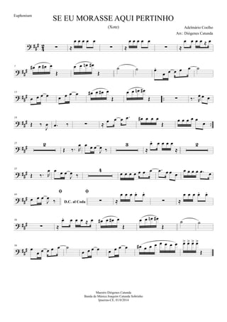 ? ##
#
4
2 ∑ ≈
œ œ œ œ œ
∑ ≈
œ œ œ œ œ
∑ ≈
œ œ œ œ ≈ œ
? ##
#
7 œ# œ œ# œ
Œ
œ œ œn œ#
Œ
˙ ˙ œ.
œ œ œ œ œ ˙
? ##
# ..
13
œ œ œ œ œ œ œ œ œ# œ œ# œ
Œ
œ œ œn œ#
Œ ∑ ‰. R
œ œ œ
? ##
# ..
19
Œ ‰
J
œ .œ ‰ ∑ ≈
œ œ œ .œ œ# œ œ œ
Œ
œ œ œ œ œ
œ
? ###
25 2
Œ ‰. R
œ œ œ œ
J
œ ‰
3
≈
œ. œ œ œ œ
≈
2
? ###
35
Œ ‰. R
œ œ œ œ
J
œ ‰
4
œ œ œ œ œ œ œ .œ œ œ œ
œ œ œ œ .œ œ
? ##
#
44
D.C. al Coda

œ œ œ
J
œ
‰

∑ ≈
œ œ œ œ. œ.
∑ ≈
œ œ œ œ. œ.
? ###
50
∑ ≈
œ. œ œ œ ≈ œ œ# œ œ# œ
Œ
œ œ œn œ#
Œ
˙ ˙
? ##
#
56
œ
œ œ œ œ œ ˙
œ œ œ œ œ œ œ œ œ# œ œ œ œ œ œ œ œ> œ> œ> œ>
Œ
SE EU MORASSE AQUI PERTINHO
Adelmário Coelho
Maestro Diógenes Catunda
Banda de Música Joaquim Catunda Sobrinho
Ipueiras-CE, 01/0/2014
Euphonium
Arr.: Diógenes Catunda
(Xote)
 
