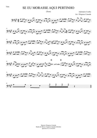 ? ##
#
4
2 .œ œœ œ .œ œœ œ .œ œœ œ .œ œœ œ .œ œœ œ .œ œœ œ# .œ œœ œ œ œ œ œ
.œ œœ œ
? ##
# ..
10
.œ œœ œ .œ œœ œ .œ œœ œ .œ œœ œ .œ œœ œ# .œ œœ œ œ œ œ œ
.œ œœ œ .œ œœ œ .œ œœ œ
? ##
# ..
20
.œ œœ œ .œ œœ œ .œ œœ œ# .œ œœ œ œ œ œ œ .œ œœ œ .œ œœ œ .œ œœ œ .œ œœ œ .œ œœ œ
? ##
#
30
.œ œœ œ# .œ œœ œ œ œ œ œ .œ œœ œ .œ œœ œ .œ œœ œ .œ œœ œ .œ œœ œ .œ œœ œ# .œ œœ œ
? ###
40
.œ œœ œb .œ œœ œ .œ œœ œ .œ œ .œ œ D.C. al Coda

œ œ
œ œ

.œ œœ œ .œ œœ œ .œ œœ œ .œ œœ œ
? ###
50
.œ œœ œ .œ œœ œ# .œ œœ œ œ œ œ œ
.œ œœ œ .œ œœ œ .œ œœ œ .œ œœ œ .œ œœ œ .œ œœ œ#
? ##
#
60
.œ œ œ œ œ> œ> œ> œ>
Œ
SE EU MORASSE AQUI PERTINHO
Adelmário Coelho
Maestro Diógenes Catunda
Banda de Música Joaquim Catunda Sobrinho
Ipueiras-CE, 01/0/2014
Tuba
Arr.: Diógenes Catunda
(Xote)
 