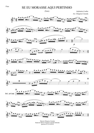 &
#
4
2
œ œ œ œ œ œ œ œ œ œ œ œ œ œ œ œ œ œ œ œ œ œ œ œ œ œ œ œ œ œ œ œ œ œ œœ œœ œ#
&
#7
œ œ# œ œ œ œ œ œ# œ œ œ œb
J
œ ‰
œ œ œ œ œ œ œ œ œ œ œ œ œ œ œ œ œ œ œ œ œ œ œ œ œ œ
&
# ..
13
œ œ œ œ œ œ œ œ œ œ œ œ œ œ œ# œ œ œ œ œ œ# œ œ œ œ
Œ
˙
p
˙
&
# ..
19
œ œ œ ˙ œ
œ œ œ .œ œ œ œ œ œ œ ˙ œ œ œ œ
J
œ ‰
&
#25 œ œ œ œ œ œ œ œ œ œ œ œ œ œ œ œ œ œ œ .œ œ œ œ œ
J
œ ‰ œ œ œ œ œ œ œ œ œ œ œ œ œ œ# œ
&
#31
œ œ ≈
œ œ œ œ œ œ
Œ
œ œ œ œ œ œ œ œ œ œ œ œ œ œ œ œ œ œ œ .œ œ œ œ œ
J
œ ‰
&
#37 3
≈ œ œ œ œ œ œ œ ˙ ˙ œ œ
D.C. al Coda

.œ
‰
œ œ œ œ œ œ œ œ œ œ œ œ œ œ œ œ œ œ œ œ œ œ œ œ œ œ œ œ œ œ œ œ œ
&
#51
œ œ œ œ œ œ# œ œ# œ œ œ œ œ œ# œ œ œ œb
J
œ ‰
œ œ œ œ œ œ œ œ œ œ œ œ œ œ œ œ œ œ œ œ
&
#57 œ œ œ œ œ œ œ œ œ œ œ œ œ œ œ œ œ œ œ œ# œ œ œ œ œ œ œ œ> œ> œ> œ>
Œ
SE EU MORASSE AQUI PERTINHO
Adelmário Coelho
Maestro Diógenes Catunda
Banda de Música Joaquim Catunda Sobrinho
Ipueiras-CE, 01/0/2014
Flute
Arr.: Diógenes Catunda
(Xote)
 