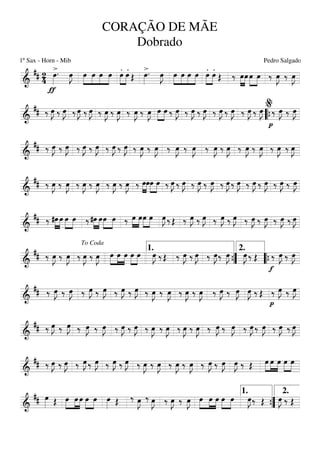 ===========================&
## 24
>
ƒ
œ»»»»
. œ»»»»
J »»»»
»»»»
»»»»
»»»»
œ œ œ œ .
»»»»
»»»»
œ .œ Œ
>œ»»»»
. œ»»»»
J »»»»
»»»»
»»»»
»»»»
œ œ œ œ .
»»»»
»»»»
œ .œ Œ ‰ »»»»
»»»»
œœ œ»»»»
»»»»
œ ‰ œ»»»»
J ‰ œ»»»»
J
===========================&
## ‰ œ»»»»
J ‰ œ»»»»
J ‰ œ»»»»
J ‰ œ»»»»
J ‰ œ»»»»
J ‰ œ»»»»
J ‰ œ»»»»
J ‰ œ»»»»
J »»»»
»»»»
œ œ ‰ œ»»»»
J ‰ œ»»»»
J ‰ œ»»»»
J ‰ œ»»»»
J ‰ œ»»»»
J ‰ œ»»»»
J ‰ œ»»»»
J
p
‰ œ»»»»
J ‰ œ»»»»
J
““{
%
===========================&
## ‰ œ»»»»
J ‰ œ»»»»
J ‰ œ»»»»
J ‰ œ»»»»
J ‰ œ»»»»
J ‰ œ»»»»
J ‰ œ»»»»
J ‰ œ»»»»
J ‰ œ»»»»
J ‰ œ»»»»
J ‰ œ»»»»
J ‰ œ»»»»
J ‰ œ»»»»
J ‰ œ»»»»
J ‰ œ»»»»
J ‰ œ»»»»
J
===========================&
## ‰ œ»»»»
J ‰ œ»»»»
J ‰ œ»»»»
J ‰ œ»»»»
J ‰ œ»»»»
J ‰ œ»»»»
J ‰ »»»»
»»»»
œœœ»»»»
»»»»
œ ‰ œ»»»»
J ‰ œ»»»»
J ‰ œ»»»»
J ‰ œ»»»»
J ‰ œ»»»»
J ‰ œ»»»»
J ‰ œ»»»»
J ‰ œ»»»»
J ‰ œ»»»»
J ‰ œ»»»»
J
===========================&
## ‰ »»»»
»»»»
#œ œ œ»»»»
»»»»
œ ‰ »»»»
»»»»
#œ œœ»»»»
»»»»
œ ‰ »»»»
»»»»
œ œœ»»»»
»»»»
œ œ»»»»
J ‰ Œ ‰ œ»»»»
J ‰ œ»»»»
J ‰ œ»»»»
J ‰ œ»»»»
J ‰ œ»»»»
J ‰ œ»»»»
J ‰ œ»»»»
J ‰ œ»»»»
J
===========================&
## ‰ œ»»»»
J ‰ œ»»»»
J ‰ œ»»»»
J ‰ œ»»»»
J œ»»»»
»»»»
»»»»
œ œ œ»»»»
»»»»
œ œ»»»»
J ‰ Œ ‰ œ»»»»
J ‰ œ»»»»
J ‰ œ»»»»
J‰ œ»»»»
J œ»»»»
J ‰ Œ
f
‰ œ»»»»
J ‰ œ»»»»
J
To Coda
1.
””{
2.
““{
===========================&
## ‰ œ»»»»
J ‰ œ»»»»
J ‰ œ»»»»
J ‰ œ»»»»
J ‰ œ»»»»
J ‰ œ»»»»
J ‰ œ»»»»
J ‰ œ»»»»
J ‰ œ»»»»
J ‰ œ»»»»
J ‰ œ»»»»
J ‰ œ»»»»
J œ»»»»
J ‰ Œ
p
‰ œ»»»»
J ‰ œ»»»»
J
===========================&
## ‰ œ»»»»
J ‰ œ»»»»
J ‰ œ»»»»
J ‰ œ»»»»
J ‰ œ»»»»
J ‰ œ»»»»
J ‰ œ»»»»
J ‰ œ»»»»
J ‰ œ»»»»
J ‰ œ»»»»
J ‰ œ»»»»
J ‰ œ»»»»
J ‰ œ»»»»
J ‰ œ»»»»
J ‰ œ»»»»
J ‰ œ»»»»
J
===========================&
## ‰ œ»»»»
J ‰ œ»»»»
J ‰ œ»»»»
J ‰ œ»»»»
J ‰ œ»»»»
J ‰ œ»»»»
J ‰ œ»»»»
J ‰ œ»»»»
J ‰ œ»»»»
J ‰ œ»»»»
J ‰ œ»»»»
J ‰ œ»»»»
J œ»»»»
J ‰ Œ œ»»»»
»»»»
»»»»
œ œ œ»»»»
»»»»
œ
===========================&
## œ»»»» Œ œ»»»»
»»»»
»»»»
œ œ œ»»»»
»»»»
œ œ»»»» Œ ‰ œ»»»»
J ‰ œ»»»»
J ‰ œ»»»»
J ‰ œ»»»»
J œ»»»»
»»»»
»»»»
œ œ œ»»»»
»»»»
œ œ»»»»
J‰ Œ œ»»»»
J ‰ Œ
””{
1. 2.
CORAÇÃO DE MÃE
Dobrado
1º Sax - Horn - Mib Pedro Salgado
 