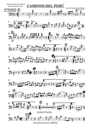 

ESCUELA TECNICA DEL EJERCITO
TECNICO MUSICO MILITAR
POR: NILTON CALDERON TORRES
1º Trombon
Música para toda Ocasión - 988084442



1
CAMINOS DEL PERÚ
1.
  
f


   

  

  

  

 



9 2.




  


        
 
 

sfz


3 3
216




ff
 

 

   
  

mf
      
3 3
24 1.



2.



3
 
 
 
  
     
 
     
 

3 3
31 1.



2.


     
        


  
 
   
3 3
38



4
 

  a la
y de




   
f
     
 
    
45 1.



2.



         

    


  

 
3



552

 
               
      
1.



59 2.



6
1.



2.


     
  

    
     
3 3
70 7


al
y
5


  
 

 


  

 
Leonel Castro
 