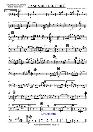 

ESCUELA TECNICA DEL EJERCITO
TECNICO MUSICO MILITAR
2º Trombon
POR: NILTON CALDERON TORRES
Música para toda Ocasión - 988084442



1
CAMINOS DEL PERÚ
1.
  
f


   

  

  

  

 



9 2.




  


        
 
 

sfz


3 3
216




ff
 

 

   
  

mf
      
3 3
24 1.



2.



3
 
 
 
  
     
 
     
 
3 3
31 1.



2.


              



   
   
3 3
38



4
 

  a la
y de





  
f
     
      
45 1.



2.



           
    


  

 
3



552

f
 
               
     
1.



59 2.



6
1.



2.


     
  

    
     
3 3
70 7


al
y
5




   

 

   

 
Leonel Castro
 