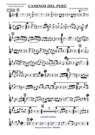 

ESCUELA TECNICA DEL EJERCITO
TECNICO MUSICO MILITAR
POR: NILTON CALDERON TORRES
1º Bajo
Música para toda Ocasión - 988084442



1
CAMINOS DEL PERÚ
1.
  
f
 

   

  

  

  
 



9 2.




   



 
ff
 








  

sfz



3 3
216




       
 

mf
  

3 3
23 1.



2.



3

           
      
    

3 3
30 1.




  
      
    

    


    
3 3
2.37



4











   a la
y de




   
f
 



 
44 1.



2.






        
     
 

 
51



5




f

 
         
    

3
1.



59 2.



6
1.



2.

      
  

    
  
  
3
3
70 7

 al
y
5


    

 


  
  
Leonel Castro
 