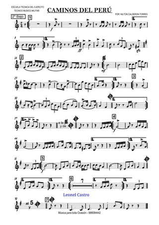 

ESCUELA TECNICA DEL EJERCITO
TECNICO MUSICO MILITAR
2º Bajo
POR: NILTON CALDERON TORRES
Música para toda Ocasión - 988084442



1
CAMINOS DEL PERÚ
1.
   
f


   
  
  
  





9 2.
   

  
 

 
ff
 








  

sfz



3 3
216




       
 

mf
  
3 3
23 1.



2.



3

           
      
    

3 3
30 1.




  

     
    

    


    
3
3
2.37



4











   a la
y de




   
f
 


  
44 1.



2.





          
   

 

 
51



5




f
  
         
    


3
1.



59 2.



6 1.



2.


     
  

    
  
  
3
3
70 7

 al
y
5 


  
 
  



  
  
Leonel Castro
 