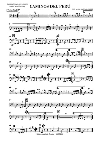 

ESCUELA TECNICA DEL EJERCITO
TECNICO MUSICO MILITAR
POR: NILTON CALDERON TORRES
Tuba Bb
Música para toda Ocasión - 988084442



1
CAMINOS DEL PERÚ
1.
  
f
 

   

  

  

  





9 2.
   

  



 
 









   
 

3 3
216



ff



















  

mf

  

      
 
23 1.



2.



3
 



 



 



 



 






  

 


30 1.



E7




 


 
 
 









 


 
2.37



4










 a la
y de



  
  
f
 


 
44 1.



2.





       
   
 
 

 
51



5



f
 























3
58 1.



2.



6
1.




 


 

   

  

    


3
2.69 7
  al
y
5

   
    

 


  
  
3
 