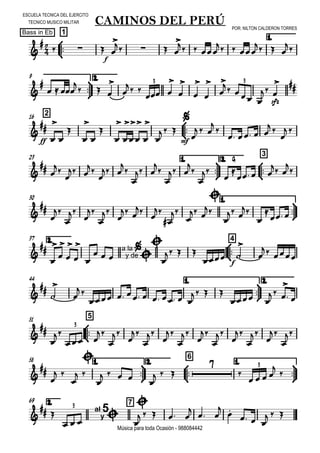 

ESCUELA TECNICA DEL EJERCITO
TECNICO MUSICO MILITAR
POR: NILTON CALDERON TORRES
Bass in Eb
Música para toda Ocasión - 988084442



1
CAMINOS DEL PERÚ
1.


  
f

   
  
  
  




9 2.


  

  


 
 








  

sfz

 
3 3
216




ff 


















  

mf

  


   
 

 
23 1.



2.



3

 


 


 



 



 




G


  
 


30 1.













 
 









 



 
2.37



4











 a la
y de



  
  
f 


 
44 1.



2.






       
  
 
 

 
51



5




 























3
58 1.



2.



6
1.





 


 

    
  


   


3
2.69 7

  al
y
5


   
    

 


  
  
3
 