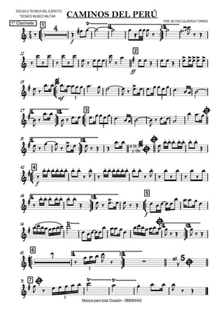 

ESCUELA TECNICA DEL EJERCITO
TECNICO MUSICO MILITAR
POR: NILTON CALDERON TORRES
1º Clarinete
Música para toda Ocasión - 988084442



1
CAMINOS DEL PERÚ
1.



2.
 

f

  

 


 
  

  
12 2
 








    

 

ff
         
3
19



 
 

mf
     
  
        
3 3
1.



27 2.



3





 


        

   
  
3
35 1.



2.

 
 
 
    
    a la
y de


 


      




442


f

       


 
       


 







48 1.



2.



5



      
 
    
  
f
    
    
54 1.



2.

  
 
  


  
  

  



661 1.



2.

 

   
   al
y
5

3
771

 
        

   
  
5
 