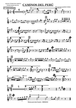 

ESCUELA TECNICA DEL EJERCITO
TECNICO MUSICO MILITAR
POR: NILTON CALDERON TORRES
2º Clarinete
Música para toda Ocasión - 988084442



1
CAMINOS DEL PERÚ
1.



2.
 

f

  

 


 
  
  
12 2
 



    

   
 

ff
  

 

  
3
19



 
 

mf
     

 
  

      
3 3
1.



27 2.



3



   
        
   
  
3
35 1.



2.

 
   

 

 

   a la
y de



  

      




442


f

       


 
       


 







48 1.



2.



5



      
 

 

  

      
    
54 1.



2.

  
 
  


  
   
  



661 1.



2.

 

   
   al
y
5

3
771



        


  
  
5
 