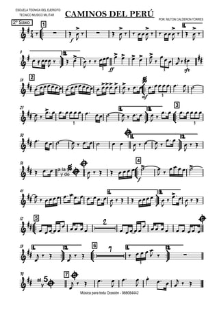 

ESCUELA TECNICA DEL EJERCITO
TECNICO MUSICO MILITAR
2º Saxo
POR: NILTON CALDERON TORRES
Música para toda Ocasión - 988084442



1
CAMINOS DEL PERÚ
1.


 
f
 


   


  


  


  






9 2.

   

  


       
 
 

sfz
 
3 3
216



    
ff
   
 

mf
     
 
3
23 1.



2.



3

 
 
        
    
 
   
3 3
30 1.



2.

    
      



  
 
 


 
38



4

  a la
y de



  

  
f
   
 
 
45 1.



2.

 
         

    


  

 



552


 
  

 
    

 
1.



59 2.



6 1.



2.



  

  

    
  
3
70 7

 al
y
5



    

 


  
  
 