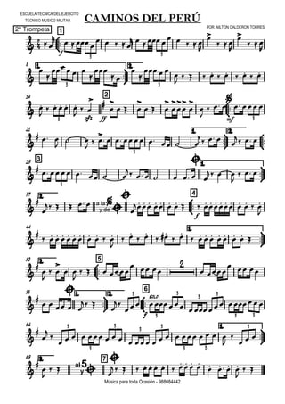 

ESCUELA TECNICA DEL EJERCITO
TECNICO MUSICO MILITAR
POR: NILTON CALDERON TORRES
2º Trompeta
Música para toda Ocasión - 988084442



1
CAMINOS DEL PERÚ
 
f


  
    
       


  


  

3 3
8 1.



2.



   


 


  

          
3 3
14 2


 
     
 
sfz


ff



  

  













mf
   
3 3
21 1.



2.



  
  

 

       
  

  
3
329 1.



      
    

  
  

  
3
2.37



4



   a la
y de



 

       
f
          

44 1.




          

 
 
   
        
2.50



5

 

 

  

   
  

 
  
58 1.



2.



6

  

  
 


f
solo
   
3
3
3
3 3
3 3
64 1.







                  


  
3
3
3
3 3
3 3
3
2.69 7




  al
y
5



           
    

 
 