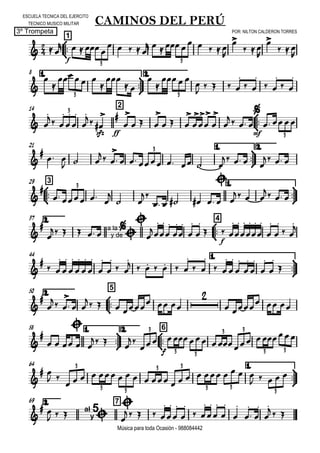 

ESCUELA TECNICA DEL EJERCITO
TECNICO MUSICO MILITAR
POR: NILTON CALDERON TORRES3º Trompeta
Música para toda Ocasión - 988084442



1
CAMINOS DEL PERÚ
 
f

   
    
       


  


  

3 3
8 1.



2.



   


 


  

    

 

 

 

3 3
14 2


 
 







sfz



ff



  

  












mf
   
3
3
21 1.



2.

  
  
 

       
   
  
3



329 1.




   

 

   

  
  
  
3
2.37



4



   a la
y de



  















f
 















 

44 1.




 















 
      

 

 














2.50



5



 

  
   
  

 
  
58 1.



2.



6


 

  
 


f
   
3
3 3
3 3
3 3
64 1.



 
 
                  
    
3
3 3
3 3
3 3
3
2.69 7

 
   al
y
5



   







 











 


  
 