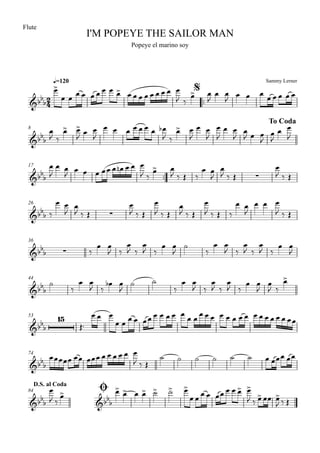 Sammy Lerner
I'M POPEYE THE SAILOR MAN
q=120
Flute
Popeye el marino soy
$
™™
8
To Coda
17
™™
26
36
44
53
74
ØD.S. al Coda
84
2
4&bbb
&bbb
&bbb ∑
&bbb ∑
&bbb ∑
&bbb
&bb
b
15
&bbb
&bbb &bbb
œ>
œ œ œ œ œ œ œ œ œ> œ œ œ œ œ œ œ œ œ
J ‰
œ> œ
J
œ œ
J
œ œ œ œ œ œ œ œ
œ
J ‰
œ> œ>
J œ œ
J
œ œ œ œ œ œ œ œb
J ‰
œ> œ
J
œ œ
J
œ
J
œ œ
J
œ
J œ œ
J
œ
J
œ œ
J
œ
J
œ œ
J œ œ œ œœ œ œn œ œ œ
J ‰
œ> œ
J ‰ Œ ‰
œ œ
J
œ
J ‰ Œ
œ
J ‰ Œ
‰
œ œ
J
œ
J ‰ Œ
œ
J ‰ Œ
œ
J ‰ Œ
œ
J ‰ Œ
œ
J ‰ Œ ‰
œ œ
J
œ œ œ
J ‰ Œ
‰
œ œ
J ‰
œ
J ‰
œ
J ‰
œ œ
J
˙
‰
œ œ
J ‰
œ
J ‰
œ
J ‰
œ œ
J
˙
‰
œ œ
J ‰
œb œ
J
˙ ˙
‰
œ œ
J ‰
œ
J ‰
œ
J ‰
œ œ
J
œ
J ‰
œ>
Œ™
œ œ œ
œ œ œ œ œœ œ œ œ œ œ
œ œ
œ œ œ œ œ œ œ œ œ œ œ œ œ œ œœ
œœœœœ œœ œœœ œ œ œ œ œ œ
J ‰ Œ
˙ ˙ ˙ ˙ ˙ ˙ œ œœœ œœ
œ
J ‰
œ> œ> œ> œ œ> ˙> ˙> œ>
œ œ
œ œ œœ œ œ œ> œ>
J ‰ œ> œœ œ>
J ‰ Œ
 