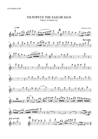 Sammy Lerner
I'M POPEYE THE SAILOR MAN
q=120
1st Clarinet in Bb
Popeye el marino soy
$
™™
8
To Coda
17
™™
26
36
44
53
74
ØD.S. al Coda
84
2
4&b
&b
&b ∑
&b ∑
&b ∑
&b
&b
15
&b
&b &b
œ>
œ œ
œ œ œ œ œ œ œ> œ œ œ œ œ œ œ œ œ
J ‰
œ> œ
J
œ œ
J
œ œ œ
œ œ œ œ œ
œ
J ‰
œ> œ>
J
œ œ
J
œ œ œ œ œ œ œ œb
J ‰
œ> œ
J
œ œ
J
œ
J
œ œ
J
œ
J œ œ
J
œ
J
œ œ
J
œ
J
œ œ
J
œ œ œ œ œ œ œ# œ œ œ
J ‰
œ> œ
J ‰ Œ ‰
œ œ
J
œ
J ‰ Œ
œ
J ‰ Œ
‰
œ œ
J
œ
J ‰ Œ
œ
J ‰ Œ
œ
J ‰ Œ
œ
J ‰ Œ
œ
J ‰ Œ ‰
œ œ
J
œ œ œ
J ‰ Œ
‰
œ œ
J ‰
œ
J ‰
œ
J ‰
œ œ
J
˙
‰
œ œ
J ‰
œ
J ‰
œ
J ‰
œ œ
J
˙
‰
œ œ
J ‰
œb œ
J
˙ ˙
‰
œ œ
J ‰
œ
J ‰
œ
J ‰
œ œ
J
œ
J ‰
œ>
Œ™
œ œ œ
œ œ œ œ œ œ œ œ œ œ œ œ œ œ œ œ œ œ œ œ œ œ œ œ œ œ œ œ œ
œ œœœœ œ œ œœ œ œ œ œ œ œ œ
J ‰ Œ ˙ ˙ ˙ ˙ ˙ ˙ œ œœœ œœ
œ
J ‰
œ> œ> œ> œ œ> ˙> ˙> œ>
œ œ œ œ œ œ œ œ œ> œ>
J ‰ œ> œœ œ>
j‰ Œ
 