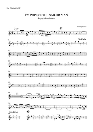 Sammy Lerner
I'M POPEYE THE SAILOR MAN
q=120
3rd Clarinet in Bb
Popeye el marino soy
$
™™
8 To Coda
17
™™
26
36
44
53
74
ØD.S. al Coda
84
2
4&b
&b
&b ∑
&b ∑
&b ∑
&b
&b
15
&b
&b &b
œ
> œ œ
œ œ œ œ œ œ œ>
œ œ œ œ œ œ œ œ œ
J ‰ œ> œ
J
œ œ
J œ œ ˙
œ
J ‰ œ> œ>
J œ œ
J
œ œ ˙ œ
J ‰ œ> œ
J
œ œ
J
œ
J œ œ
J œ
J
œ œ
J
œ
J œ œ
J
œ
J
œ œ
J
œ œ œ
œœœ œ# œœ œ
J ‰ œ> œ
J ‰ Œ ‰ œ œ
J
œ
J ‰ Œ œ
J ‰ Œ
‰ œ œ
J
œ
J ‰ Œ œ
J ‰ Œ
œb
J ‰ Œ œ
J ‰ Œ œ
J ‰ Œ ‰
œ œ
J
œ œ œ
J ‰ Œ
‰ œ œ
J ‰ œ
J ‰ œ
J ‰ œ œ
J
˙ ‰ œ œ
J ‰ œ
J ‰ œ
J ‰ œ œ
J
˙b ‰ œ œ
J ‰ œ œ
J
˙ ˙ ‰ œ œ
J
‰ œ
J
‰ œ
J
‰ œ œ
J
œ
J
‰ œ>
Œ™ œœ œ
œ œ
œœ œœœ œ œœ œ œ œœœœ œ œ œ œœ œœœœœœœœ
œœœœœ œœ œœœœœœœœ œ
J ‰ Œ
˙ ˙ ˙ ˙ ˙ ˙ œ œœœ œœ
œ
J ‰ œ
> œ>
œ
>
œ œ
> ˙> ˙> œ>
œ œ œœ œœœ œ œ> œ>
J ‰ œ> œœ œ>
j‰ Œ
 