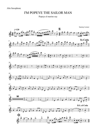 Sammy Lerner
I'M POPEYE THE SAILOR MAN
q=120
Alto Saxophone
Popeye el marino soy
$
™™
8 To Coda
17
™™
26
36
45
53
77
Ø
D.S. al Coda
2
4&
&
& ∑
& ∑
&
&
&
16
&
&
œ>
œ œ
œœ œœœ œ œ> œœœœœœœ œ œ
J ‰ œ
> œ
J
œ œ
J
œ œ œ œœœ œœ
œ
J ‰
œ> œ>
J œ œ
J
œ œ œ œ œ œ œ œb
J ‰
œ> œ
J
œ œ
J
œ
J
œ œ
J
œ
J œ œ
J
œ
J
œ œ
J
œ
J
œ œ
J
œ œ œ œœœ œ# œ œ œ
J ‰ œ
> œ
J ‰ Œ ‰ œ œ
J
œ
J ‰ Œ œ
J ‰ Œ
‰
œ œ
J
œ
J ‰ Œ œ
J ‰ Œ œb
J ‰ Œ œ
J ‰ Œ œ
J ‰ Œ ‰ œ œ
J
œ œ œ
J ‰ Œ
‰ œ>
j
œ> œ># œ
j
œ œ
j
œ œ ˙ œ
j ‰ œ
>
œ
j
œ œ
j œ œ ˙ œ
j ‰ œ
>
œ
j
œ œ
j œ
J œ œ
j
œ
j œ œ
j
œ
j
œ œ
j œ
j
œ œ
j œ œ œ œ œ œ œ
j ‰ œ
>
˙ ˙ ˙ ˙ œ œ œ œ œ œ œ œ>
œ>
œ
>
œ œ œ œ
j œ œ
j
œ œ œ œ
j œ œ
j œ œ œ œ
j œ œ
J
˙ œ
J ‰ œ
>
œ> œ> œ œ> ˙> ˙> œ>
œ œ œœ œœœ œ œ> œ>
J ‰ œ> œœ œ>
J ‰ Œ
 