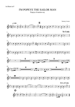 Sammy Lerner
I'M POPEYE THE SAILOR MAN
q=120
1st Horn in F
Popeye el marino soy
$
™™
9 To Coda
17
™™
26
36
44
53
75
Ø
D.S. al Coda
2
4&bb
&bb
&bb ∑
&bb ∑
&bb ∑
2 2
&bb
2 3
&bb
16
&bb
&bb
œ>
J Œ œ
>
J
œ>
J Œ œ>
J
˙ œ
J ‰ œ>
œ
J
œ œ
J
œ œ ‰ œ œ
J
œ œ
>
œ
J
œ œ
J
œ œ ‰ œ œ
J
œ
J
‰ œ
>
‰ œ œ
J
‰ œ œ
J
‰ œ œ
J
˙
‰ œ œ
J
œ œ ‰ œ œ
J
œ
J
‰ œ>
œ
J
‰ Œ ‰ œ œ
j
œ
J
‰ Œ œ
J
‰ Œ
‰ œ œ
J
œ
J
‰ Œ œ
J
‰ Œ œb
J ‰ Œ œ
J ‰ Œ œ
J
‰ Œ ‰ œ œ
J
œ œ œ
J
‰ Œ
‰ œ œ œ œ œ œ œ œ œ ‰ œ œ œ œ œ
œ œ œ œ ‰ œ œ œ ‰ œ œ œ Œ œ>
‰ œ
J
‰ œ
J
‰ œ
J
‰ œ
J
‰ œ
J
‰ œ
J
‰ œ
J
‰ œ
J
‰ œ
J
‰ œ
J
‰ œ
J
‰ œ
J
‰ œ
J ‰ œ
J œ
J
‰ Œ ˙ ˙ ˙ ˙ œ œ ˙ ‰ œ œ
J
œ
J
‰ œ>
œ> œ> œ œ> ˙> ˙> ˙ œ™ œ>
J
œ>
J ‰ œ
>
œ œ œ
>
J
‰ Œ
 