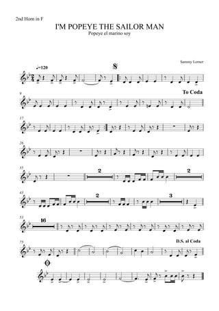Sammy Lerner
I'M POPEYE THE SAILOR MAN
q=120
2nd Horn in F
Popeye el marino soy
$
™™
9 To Coda
17
™™
26
35
43
53
75
Ø
D.S. al Coda
2
4&bb
&bb
&bb ∑
&bb ∑
&bb ∑
2 2
&bb
2 3
&bb
16
&bb
&bb
œ>
j Œ œ>
j
œ>
j Œ œ>
j
˙ œ
j ‰
œ> œ
j
œ œ
j
œ œ
‰
œ œ
j
œ œ>
œ
j
œ œ
j
œ œ
‰
œ œ
j
œ
j ‰
œ>
‰
œ œ
j ‰
œn œ
j ‰
œ œ
j
˙
‰ œ œ
j
œ œ ‰
œ œ
j
œ
j‰ œ> œ
j‰ Œ ‰ œ œ
j
œ
j‰ Œ œ
j‰ Œ
‰ œ œ
j
œ
j‰ Œ œ
j‰ Œ œ
j‰ Œ œ
j‰ Œ
œ
j‰ Œ ‰ œ œ
j
œ œ
œ
j ‰ Œ ‰
œ œ œ œ œ œ œ œ œ
‰
œ œ œ œ œ œ œ œ œ ‰ œ œ œ ‰ œ œ œ Œ œ>
‰
œ
j ‰
œ
j ‰
œ
j ‰
œ
j ‰
œ
j ‰
œ
j ‰
œ
j ‰
œ
j ‰
œ
j ‰
œ
j ‰
œ
j ‰
œ
j
‰ œ
j‰ œ
j
œ
j‰ Œ ˙ ˙ ˙ ˙ œ œ ˙ ‰
œ œ
j
œ
j‰ œ>
œ> œ> œ œ> ˙> ˙>
˙ œ™ œ>
j
œ>
j ‰ œ
>
œ œ œ
>
J
‰ Œ
 