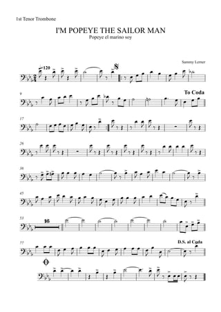 Sammy Lerner
I'M POPEYE THE SAILOR MAN
q=120
1st Tenor Trombone
Popeye el marino soy
$
™™
9 To Coda
17
™™
26
36
45
53
77
Ø
D.S. al Coda
2
4?
bb
b
?bbb
?
bbb ∑
?bb
b ∑
?bb
b
?bb
b
?bb
b
16
?
bbb
?
bb
b
œ>
J Œ
œ>
J
œ>
J Œ
œ>
J
˙ œ
J ‰
œ>
‰ œ
J
œ œ œ œ œ
J
œ œ
J
˙b
‰
œ œ
J
œ œ œ
‰ œ
J
œ œ œb
J ‰
œ œ ˙ ˙n œ™ œ
J œ œ œ
˙ œ œ œ œ œ
J
œ œ
J œ
J ‰
œ> œ
J ‰ Œ ‰
œ œ
J
œ
J ‰ Œ
œ
J ‰ Œ
‰
œ œ
J
œ
J ‰ Œ
œ
J ‰ Œ
œ
J ‰ Œ
œ
J ‰ Œ
œ
J ‰ Œ ‰
œ œ
J
œ œ œ
J ‰ Œ
‰ œ>
J
œ> œ>n œ
J
œ œ
J œ œ ˙ œ
J ‰
œ> œ
J œ œ
J
œ œ ˙ œ
J ‰
œ>
œ
J œ œ
J
œ
J
œ œ
J œ
J
œ œ
J œ
J œ œ
J
œ
J
œ œ
J
œ œ œ œ œ œ œ
J ‰
œ>
˙ ˙ ˙ ˙ ˙ ˙ ˙ œ
œ> œ> œ>
œ œ œ œ
J
œ œ
J
œ œ œ œ
J
œ œ
J
œ œ œ œ
J
œ
œ
J
˙ œ
J ‰
œ>
œ> œ> œ œ>
Œ
œ>
Œ
œ> ˙ œ™ œ>
J
œ>
J ‰ œ> œ œ œ>
J ‰ Œ
 