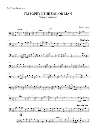 Sammy Lerner
I'M POPEYE THE SAILOR MAN
q=120
2nd Tenor Trombone
Popeye el marino soy
$
™™
9 To Coda
17
™™
26
36
45
53
77
Ø
D.S. al Coda
2
4?
bb
b
?bbb
?
bbb ∑
?bb
b ∑
?bb
b
?bb
b
?bb
b
16
?
bbb
?
bb
b
œ>
J Œ
œ>
J
œ>
J Œ
œ>
J
˙ œ
J ‰
œ>
‰ œ
J
œ œ œ œ œ
J
œ œ
J
˙b
‰
œ œ
J
œ œ œ
‰ œ
J
œ œ œb
J ‰
œ œ ˙ ˙n œ™ œ
J œ œ œ
˙ œ œ œ œ œ
J
œ œ
J œ
J ‰
œ> œ
J ‰ Œ ‰
œ œ
J
œ
J ‰ Œ
œ
J ‰ Œ
‰
œ œ
J œ
J ‰ Œ
œ
J ‰ Œ
œ
J ‰ Œ
œ
J ‰ Œ
œ
J ‰ Œ ‰
œ œ
J
œ œ œ
J ‰ Œ
‰ œ>
J
œ> œ>n œ
J
œ œ
J œ œ ˙ œ
J ‰
œ> œ
J œ œ
J
œ œ ˙ œ
J ‰
œ>
œ
J œ œ
J
œ
J
œ œ
J œ
J
œ œ
J œ
J œ œ
J
œ
J
œ œ
J
œ œ œ œ œ œ œ
J ‰ œ>
˙ ˙ ˙ ˙ ˙ ˙ ˙ œ œ> œ> œ>
œ œ œ œ
J
œ œ
J
œ œ œ œ
J
œ œ
J
œ œ œ œ
J
œ
œ
J
˙ œ
J ‰ œ>
œ> œ> œ œ>
Œ œ
>
Œ œ
>
˙ œ™ œ>
J
œ>
J ‰ œ> œ œ œ>
J ‰ Œ
 