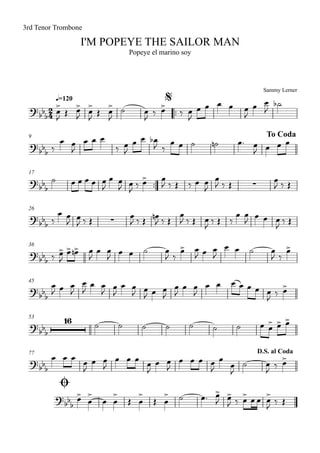Sammy Lerner
I'M POPEYE THE SAILOR MAN
q=120
3rd Tenor Trombone
Popeye el marino soy
$
™™
9 To Coda
17
™™
26
36
45
53
77
Ø
D.S. al Coda
2
4?
bb
b
?bbb
?
bbb ∑
?bb
b ∑
?bb
b
?bb
b
?bb
b
16
?
bbb
?
bb
b
œ
>
J
Œ œ>
J
œ
>
J
Œ œ
>
J
˙ œ
J
‰ œ>
‰ œ
J
œ œ œ œ œ
J
œ œ
J
˙b
‰
œ œ
J
œ œ œ
‰ œ
J
œ œ œb
J ‰
œ œ ˙ ˙n œ™ œ
J œ œ œ
˙ œ œ œ œ œ
J
œ œ
J œ
J ‰ œ> œ
J ‰ Œ ‰ œ œ
J
œ
J ‰ Œ
œ
J ‰ Œ
‰
œ œ
J œ
J ‰ Œ
œ
J ‰ Œ
œn
J ‰ Œ
œ
J ‰ Œ œ
J ‰ Œ ‰
œ œ
J
œ œ œ
J ‰ Œ
‰ œ>
J
œ> œ>n œ
J
œ œ
J œ œ ˙ œ
J ‰
œ> œ
J œ œ
J
œ œ ˙ œ
J ‰
œ>
œ
J œ œ
J
œ
J
œ œ
J œ
J
œ œ
J œ
J œ œ
J
œ
J
œ œ
J
œ œ œ œ œ œ œ
J ‰ œ>
˙ ˙ ˙ ˙ ˙ ˙ ˙ œ œ> œ> œ>
œ œ œ œ
J
œ œ
J
œ œ œ œ
J
œ œ
J
œ œ œ œ
J
œ
œ
J
˙ œ
J ‰ œ>
œ>
œ
>
œ œ
>
Œ œ
>
Œ œ
> ˙ œ™ œ>
J œ>
J ‰ œ> œ œ œ>
J ‰ Œ
 