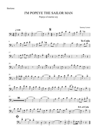Sammy Lerner
I'M POPEYE THE SAILOR MAN
q=120
Baritone
Popeye el marino soy
$
™™
9 To Coda
17
™™
26
36
45
53
77
Ø
D.S. al Coda
2
4?
b
?b
?
b ∑
?b ∑
?b
?b
?b
16
?
b
?
b
œ>
J Œ œ>
J
œ>
J Œ œ>
J
˙ œ
J ‰ œ>
‰ œ
J
œ œ œ œ œ
J
œ œ
J
˙b
‰
œ œ
J
œ œ œ
‰ œ
J
œ œ œb
J ‰
œ œ ˙ ˙n œ™ œ
J œ œ œ
˙ œ œ œ œ œ
J
œ œ
J œ
J ‰ œ> œ
J ‰ Œ ‰ œ œ
J
œ
J ‰ Œ
œ
J ‰ Œ
‰
œ œ
J
œ
J ‰ Œ
œ
J ‰ Œ
œn
J ‰ Œ
œ
J ‰ Œ œ
J ‰ Œ ‰
œ œ
J œ œ œ
J ‰ Œ
‰ œ>
J
œ> œ>n œ
J
œ œ
J œ œ ˙ œ
J ‰
œ> œ
J œ œ
J
œ œ ˙ œ
J ‰
œ>
œ
J œ œ
J
œ
J
œ œ
J
œ
J
œ œ
J œ
J œ œ
J
œ
J
œ œ
J
œ œ œ œ œ œ œ
J ‰ œ>
˙ ˙ ˙ ˙ œ œ œ œ œ œ œ œ> œ> œ>
œ œ œ
œ
J
œ œ
J
œ œ œ œ
J
œ œ
J
œ œ œ œ
J
œ
œ
J
˙ œ
J ‰ œ>
œ> œ> œ œ>
Œ œ
>
Œ œ
>
˙ œ™ œ>
J
œ>
J ‰ œ> œ œ œ>
J ‰ Œ
 