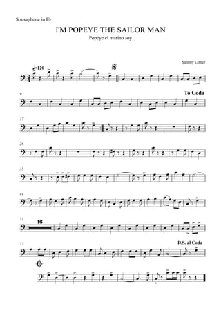 Sammy Lerner
I'M POPEYE THE SAILOR MAN
q=120
Sousaphone in Eb
Popeye el marino soy
$
™™
9 To Coda
17
™™
26
35
44
53
77
Ø
D.S. al Coda
2
4?
?
? ∑
? ∑
?
?
?
16
?
?
œ>
J Œ
œ>
J
œ>
J Œ
œ>
J
˙ œ
J ‰ œ>
œ œ œ œ
œ
œ
œ œ œ œ
œ œ œ œ œ
œ
œ œ œ œ œ œ œ œ œ œ œ
œ
œ
œ œ œ œ œ œ œ œ
J ‰ œ>
œ
j
‰ Œ ‰ œ œ
J
œ
J ‰ Œ œ
J ‰ Œ
‰ œ œ
J
œ
J ‰ Œ œ
J ‰ Œ œ#
J ‰ Œ œ
J ‰ Œ
œ
J ‰ Œ ‰ œ œ
J œ œ
œ
j ‰ Œ ‰ œ>
J
œ> œ># œ
J
œ œ
J œ œ ˙ œ
J ‰ œ> œ
J œ œ
J
œ œ ˙
œ
J ‰ œ> œ
J œ œ
J
œ
J œ œ
J œ
J
œ œ
J œ
J œ œ
J
œ
J
œ œ
J
œ œ œ œ œ œ œ
j‰ œ>
œ œ œ œ œ œ œ œ œ œ œ œ œ œ œ œ
>
œ> œ>
œ œ œ œ
J
œ œ
J
œ œ œ œ
j œ œ
J
œ œ œ œ
J
œ
œ
j ˙ œ
j ‰ œ>
œ>
œ
>
œ œ
>
Œ œ>
Œ œ>
˙ œ™ œ>
J œ
>
j ‰
œ> œ œ œ>
J ‰ Œ
 