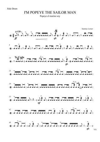 Sammy Lerner
I'M POPEYE THE SAILOR MAN
q=120
Side Drum
Popeye el marino soy
$
™™
8
To Coda16
™™
23
29
35
42
48
V.S.
2
4/
ff sfz f
/
/
sfz
/
/
/
mf
/
/
sfz
œ
>j Œ œ
>j
œ
>j Œ œ
>j
œ œœœœœœ œ
j ‰
æææœ
>
‰
æææœ œ
j ‰ œ ‰ œ ‰ œœœ œœ
œ œ
æææœ
>
‰
æææœ œ
j ‰ œ ‰ œ ‰ œœœ œœ œ œ
æææœ
>
‰
æææœ œ
j ‰ œœœ œ ‰
æææœ œ
j
‰ œœœ œ œ œœœ œœ œ
ææœ
>
œ
.
œ
.
œ œœœœœœ œ
j‰
æææœ
>
œ œœœ
>
œœ œ
ææœ
>
œ
.
œ
.
œ
>
œœœœ
>
œœ œ
>
œ œœ
.
œ
.
œ œœœ œœ œ
ææœ
>
œ
.
œ
.
œœœœœ œœ œ
>
œ œœ
>
œœ
.
œ
>
œ œœœ
.
œ
.
œ
>
œ œœ
.
œ
.
œœ œœœœ œœ œ œ œœ œ œ œ
æææœ
>
œ
.
æææœ
>
œ
.
œœœ
.
œ
.
œ
>
œœœœœœ œ
j
‰ Œ œ
j æææœ
>
œ
j
œ œœœ œœ œ œœœœœœ œ œ
æææœ
>
œ
j æææœ
>
œ
j
œ œ œ œ œ œ œ œ œ œ œ œ œ œ œ
æææœ
>
œ
j æææœ
>
œ
j
œ
ææœ
>
œ
.
œ
.
œ
j æææœ
>
œ
j
œ
ææœ
>
œ
.
œ
.
œ
j æææœ
>
œ
j
œ
>
œ œ œ
>
œ œ œ
>
œ œ œ œ œ œ œ
j
‰
æææœ
>
 