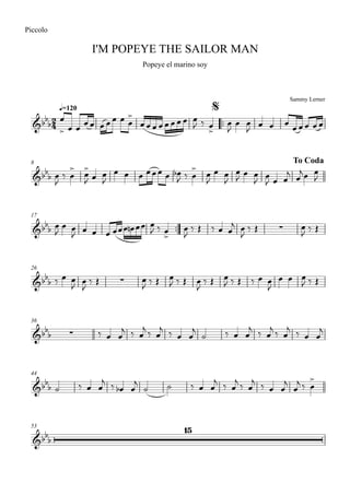 Sammy Lerner
I'M POPEYE THE SAILOR MAN
q=120
Piccolo
Popeye el marino soy
$
™™
8 To Coda
17
™™
26
36
44
53
2
4&bb
b
&bbb
&bb
b ∑
&bb
b ∑
&bbb ∑
&bb
b
&bb
b
15
œ
> œ œ
œ œ œ œ œ œ œ
>
œ œ œ œ œ œ œ œ œ
J ‰ œ
>
œ
J
œ œ
J
œ œ œ
œ œ œ œ œ
œ
J
‰ œ
>
œ
>
J œ œ
J
œ œ œ œœœ œ œb
J ‰ œ
>
œ
J
œ œ
J
œ
J œ œ
J œ
J œ œ
j œ
jœ œ
J
œ
J
œ œ
J œ œ œ œœœ œn œœ œ
J ‰ œ
>
œ
J
‰ Œ ‰ œ œ
j œ
J
‰ Œ œ
J ‰ Œ
‰ œ œ
J œ
J
‰ Œ œ
J ‰ Œ œ
J ‰ Œ œ
J
‰ Œ œ
J ‰ Œ ‰ œ œ
J
œ œ œ
J ‰ Œ
‰ œ œ
j ‰ œ
j
‰ œ
j
‰ œ œ
j
˙ ‰ œ œ
j
‰ œ
j
‰ œ
j
‰ œ œ
j
˙ ‰ œ œ
j ‰ œb œ
j
˙ ˙ ‰ œ œ
j ‰ œ
j ‰ œ
j ‰ œ œ
j
œ
j ‰ œ
>
 
