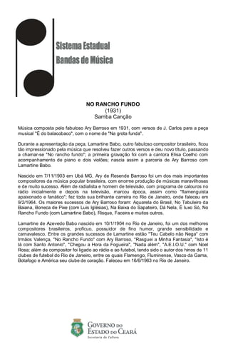 NO RANCHO FUNDO
(1931)
Samba Canção
Música composta pelo fabuloso Ary Barroso em 1931, com versos de J. Carlos para a peça
musical "É do balacobaco", com o nome de "Na grota funda".
Durante a apresentação da peça, Lamartine Babo, outro fabuloso compositor brasileiro, ficou
tão impressionado pela música que resolveu fazer outros versos e deu novo título, passando
a chamar-se "No rancho fundo"; a primeira gravação foi com a cantora Elisa Coelho com
acompanhamento de piano e dois violões; nascia assim a parceria de Ary Barroso com
Lamartine Babo.
Nascido em 7/11/1903 em Ubá MG, Ary de Resende Barroso foi um dos mais importantes
compositores da música popular brasileira, com enorme produção de músicas maravilhosas
e de muito sucesso. Além de radialista e homem de televisão, com programa de calouros no
rádio inicialmente e depois na televisão, marcou época, assim como "flamenguista
apaixonado e fanático"; fez toda sua brilhante carreira no Rio de Janeiro, onde faleceu em
9/2/1964. Os maiores sucessos de Ary Barroso foram: Aquarela do Brasil, No Tabuleiro da
Baiana, Boneca de Pixe (com Luis Iglésias), Na Baixa do Sapateiro, Dá Nela, É luxo Só, No
Rancho Fundo (com Lamartine Babo), Risque, Faceira e muitos outros.
Lamartine de Azevedo Babo nascido em 10/1/1904 no Rio de Janeiro, foi um dos melhores
compositores brasileiros, profícuo, possuidor de fino humor, grande sensibilidade e
carnavalesco. Entre os grandes sucessos de Lamartine estão "Teu Cabelo não Nega" com
Irmãos Valença, "No Rancho Fundo" com Ary Barroso, "Rasguei a Minha Fantasia", "Isto é
lá com Santo Antonio", "Chegou a Hora da Fogueira", "Nada além", "A.E.I.O.U." com Noel
Rosa; além de compositor foi ligado ao rádio e ao futebol, tendo sido o autor dos hinos de 11
clubes de futebol do Rio de Janeiro, entre os quais Flamengo, Fluminense, Vasco da Gama,
Botafogo e América seu clube de coração. Faleceu em 16/6/1963 no Rio de Janeiro.
 