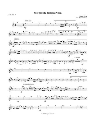 & 4
4 .. .. ..
w w
P
w w ˙ ˙
1.
.˙ œœœœ
2.
.œ
J
œ œ œ Œ
œ œ œ
F
& ..
9 œ œ œ .œ
J
œ œ
œ œ .œ
J
œ œ ˙
Œ Œ
œ œ œ œ œ œ .œ
J
œ
1.
œ œ œ œ œ œ œ .˙
Œ
2.
œ œ œ ˙U
& .. ..
17
‰J
œœœ œ œ œsolo
F
œ œ œ œ œ ‰J
œœœ œ œ œ œ œ œ
J
œ .œ ‰ J
œ# œœœ œ œ œ œ œ œ œœ .œ
1.
œœœœœ œœœœ
J
œ .œ œ Œ
& bb
b
25 2.
œœœœœ œœœœ
J
œ .œ œ
Œ
œ^ ‰œ^
‰
œ^ ‰œ^
‰
œ^ ‰œ^
‰
œ^ ‰œ^
‰
œ^ ‰œ^
‰
œ^ ‰œ^
‰
œ^ ‰œ^
‰J
œ^
‰Œ œœœœ œœœ
ƒ
œ œ œœœ ˙
& bbb nnn
## ..
33
‰J
œ œ œ œ œ œ
3
.œ
J
œn ‰ j
œ œœ œœœœ œ œ œ œ œ œ œœ ˙ œœœœœ œ œœ .œ
J
œn ˙
8 w
F
&
## ..
48 wb w wb w w w ˙ ˙ ‰
j
œ œ œ œ œ œ œ œ œ
F
&
## .. ..
56
œ œœœœ œ
3
œ œ œ œœ œ œœœ
3
œ œœœ˙
3
˙ ˙
p
˙ ˙ ˙ ˙
1.
˙ ˙
2.
˙ ˙
&
## nn
64
∑ . ‰
œn œ
f
œ œ œœ œœœ .œ œœ œœœœ œœœ .œ
œ œ œ œ œœ œœœ .œ œ
œœœ ˙ Œ œ
œ œ w
&
72
∑
w
P
w w ˙ ˙b œ œœ œ œ œ œ œ œ œ
F
.œ œ œ œ
‰
œœ œ œœ œœœ .œ œœ
& ..
80
œ œ œ œ œ œ œ œ œ œ .œ œ .˙
w
ƒ
w w w w .œ œœ˙
Seleção de Roupa Nova
Roupa Nova
© 2010 Diógenes Catunda
Alto Sax. 1
Arr.: Ewerton Luiz
TREM AZUL
A LENDA
A VIAGEM
A FORÇA DO AMOR
 