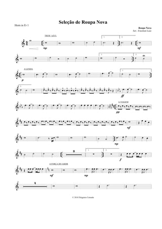& 4
4 .. .. ..
w w
P
w w ˙ ˙
1.
.˙ Œ
2.
.˙ Œ w
F
& ..
9
w w ˙ ˙ ˙ w
1.
w ˙
2.
˙ ˙
U
& .. ..
17
w
p
.œ J
œ ˙ w .œ J
œ ˙ w .œ
J
œ ˙
1.
˙ ˙ w
& bb
b
25 2.
˙ ˙ w œ^
‰ œ^
‰ œ^
‰ œ^
‰ œ^
‰ œ^
‰ œ^
‰ œ^
‰ œ^
‰ œ^
‰ œ^
‰ œ^
‰ œ^
‰ œ^
‰ J
œ^
‰ Œ .œ
J
œ ˙
ƒ
.œ
J
œ ˙
& bbb nnn
## ..
33
.œ
J
œ ˙ .œ
J
œ ˙ .œ
J
œ ˙ .œ
J
œ ˙ œ œ œ œ .œ
J
œ ˙ œ ‰ œ ‰ œ ‰ œ ‰
π
œ ‰ œ ‰ œ ‰ œ ‰
&
##
41
œ ‰ œ ‰ œ ‰ œ ‰ œ ‰ œ ‰ œ ‰ œ ‰ œ ‰ œ ‰ œ ‰ œ ‰ œ ‰ œ ‰ œ ‰ œ ‰ œ ‰ œ ‰ œ ‰ œ ‰ œ ‰ œ ‰ œ ‰ œ ‰ w
F
Œ
œ œ œ
&
## ..
49
w .˙ ‰ œœ w w w ˙ ˙ .œ
J
œ ˙
P
˙ œ œ
&
## .. ..
57
˙ ˙ ˙ ˙
3 1.
∑
2.
∑ Œ œ œ œ œ œ œ œ
f
&
## nn
65
Œ œœ œ œœœ œ w
F
w w ..œ
R
œ
J
œ .œ
P
..œ
R
œ
J
œ .œ ..œ
R
œ
J
œ .œ ..œ
R
œ
J
œ .œ
&
73 4
w w Œ .˙ Œ .˙
Seleção de Roupa Nova
Roupa Nova
© 2010 Diógenes Catunda
Horn in Eb 1
Arr.: Ewerton Luiz
TREM AZUL
A LENDA
A VIAGEM
A FORÇA DO AMOR
 