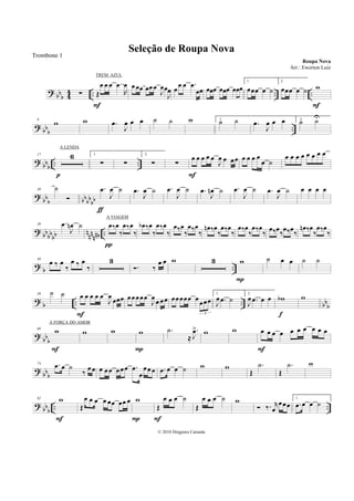 ?
bb
b 4
4 .. .. ..∑ Œ
œ œ œ ..œ
R
œ
F
œœœ œœœ
J
œœ
J
œ œ
œ œ .œ
œœ œœœ œœœ œœœ
1.
œœœ œ ˙
2.
œœœ œ ˙ w
F
? bb
b
..
9
w w .œ
J
œ œ œ ˙ ˙ w 1.
˙ ˙ .œ
J
œ œ œ 2.
˙ ˙U
?
bbb .. ..
17 6
p
1.
∑ ∑
2.
∑ ∑
œ œ œ œ œ
J
œ œ œœ
F
œ œ œ œ
œ ˙
œ œ œ œ œ œ œ œ
?
bb
b bb
bb
bb
30 ˙ .œ
J
œ ˙
ƒ
.œ
J
œ ˙ .œ
J
œ ˙ .œ
J
œn ˙ .œ
J
œ ˙ .œ
J
œ ˙ œ œ œ œ
? bb
bb
bb n
nn
nnb ..
38 .œ
J
œn ˙ œ‰œ
‰
œ‰œ
‰
π
œb ‰œ
‰
œ‰œ
‰
œ‰œ
‰
œ‰œ
‰
œn ‰œ
‰
œ‰œ
‰
œ‰œ
‰
œ‰œ
‰
œ‰œ
‰
œ‰œ
‰
œn ‰œ
‰
œ‰œ
‰
?
b ..
46
œ ‰ œ
‰
œ ‰ œ
‰
3
. ‰
œ œ w 3 w
P
˙ œ œ ˙ ˙
?
b .. .. bb
b
58 ˙ ˙ œ œ œ œ œ
J
œ
œœœ
F
œœœœœ
J
œœ œœ œœœœœ œœœœ
3
1.
J
œ .œ ˙
2.
J
œ .œ œ œ wb
f
w
? bbb
66 w
F
w w w
P
.˙
≈
.
J
œ> w w œ œ œ œ œ œ œ œ œ œ
F
?
bbb
74 .œ œ ˙
‰
œœ œ œ œ œœœ .œ
œ
œœœ .œ œ œ ˙ w w
Œ
.˙
Œ
.˙ w
?
bb
b
.. ..
82 w
F
Œ
œ œ œ œ œœ œœ œ w
P
Œ
œ œ œ ˙
F
Œ
œ œ œ ˙ w
‰. r
œ
œœœ
1.
.œ œ œ ˙
Seleção de Roupa Nova
Roupa Nova
© 2010 Diógenes Catunda
Trombone 1
Arr.: Ewerton Luiz
TREM AZUL
A LENDA
A VIAGEM
A FORÇA DO AMOR
 