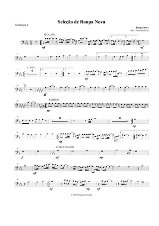 ?
bb
b 4
4 .. .. ..∑ Œ
œ œ œ ..œ
R
œ
F
œœœ œœœ
J
œœ
J
œ œ
œ œ .œ
œœ œœœ œœœ œœœ
1.
œœœ œ ˙
2.
œœœ œ ˙ w
F
? bb
b
..
9
w w .œ
J
œ œ œ ˙ ˙ w 1.
˙ ˙ .œ
J
œ œ œ 2.
˙ ˙U
?
bbb .. ..
17 6 1.
∑ ∑
2.
∑ ∑
œ œ œ œ œ
J
œ œ œœ
F
œ œ œ œ
œ ˙
œ œ œ œ œ œ œ œ
?
bb
b bb
bb
bb
30 ˙
.œ J
œ ˙
ƒ
.œ
J
œ ˙ .œ J
œ ˙ .œ
J
œ ˙ .œ J
œ ˙ .œ
J
œ ˙ œ œ œ œ
? bb
bb
bb n
nn
nnb ..
38 .œ
J
œ ˙ œ‰œ
‰
œ‰œ
‰
π
œ‰œ
‰
œ‰œ
‰
œ‰œ
‰
œ‰œ
‰ œ‰œ‰œ‰œ‰ œ‰œ‰œ‰œ‰ œ‰œ‰œ‰œ‰ œ‰œ‰œ‰œ‰
?
b ..
46
œ ‰ œ ‰ œ ‰ œ ‰
3
. ‰ œ œ w 3 w
P
?
b .. ..
56 ˙ œ œ ˙ ˙ ˙ ˙ œ œ œ œ œ
J
œ
œœœ
F
œœœœœ
J
œœ œœ œœœœœ œ œœœ
3
1.
J
œ .œ ˙
2.
J
œ .œ œ œ
? b bbb
64
w
f
w w
F
w w w
P
.˙
≈
.
J
œ> w
?
bbb
72
w œ œœ œ œ œ œ œ œ œ
F
.œ œ ˙
‰
œœ œœœ œœœ .œ
œ
œœœ .œ œ œ ˙ w w Œ
.˙
?
bb
b
..
80
Œ
.˙ ˙ ˙ w
F
Œ
œ œ œ œ œœ œ œ œ w
P
Œ
œ œn œ ˙
F
Œ
œ œn œ ˙ ˙ ˙n
Seleção de Roupa Nova
Roupa Nova
© 2010 Diógenes Catunda
Trombone 2
Arr.: Ewerton Luiz
TREM AZUL
A LENDA
A VIAGEM
A FORÇA DO AMOR
 