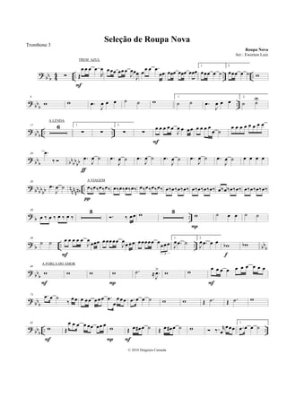 ?
bb
b 4
4 .. .. ..∑ Œ
œ œ œ ..œ
R
œ
F
œœœ œœœ
J
œœ
J
œ œ
œ œ .œ
œœ œœœ œœœ œœœ
1.
œœœ œ ˙
2.
œœœ œ ˙ w
? bb
b
..
9
w w .œ
J
œ œ œ ˙ ˙ w
1.
˙ ˙ .œ
J
œ œ œ
2.
˙ ˙U
?
bbb .. ..
17 6 1.
∑ ∑
2.
∑ ∑
œ œ œ œ œ
J
œ œ œœ
F
œ œ œ œ
œ ˙
œ œ œ œ œ œ œ œ
?
bb
b bb
bb
bb
30 .œ
‰ .œ
J
œ ˙
ƒ
.œ
J
œ ˙ .œ
J
œ ˙ .œ
J
œ ˙ .œ
J
œ ˙ .œ
J
œ ˙ œ œ œ œ
? bb
bb
bb n
nn
nnb ..
38
.œ
J
œ ˙ œ‰œ‰œ‰œ‰
π
œ‰œ‰œ‰œ‰ œ‰œ‰œ‰œ‰ œ‰œ‰œ‰œ‰ œ‰œ‰œ‰œ‰ œ‰œ‰œ‰œ‰ œ‰œ‰œ‰œ‰
?
b ..
46
œ ‰ œ ‰ œ ‰ œ ‰
3
. ‰ œœ w 3
w
P
˙ œ œ ˙ ˙
?
b .. .. bb
b
58
˙ ˙ œ œ œ œ œ
J
œ
œœœ
F
œœœœœ
J
œœ œœ œœœœœ œœœœ
3
1.
J
œ .œ ˙
2.
J
œ .œ œ œ wb
f
wb
? bbb
66
w
F
w w w
P
.˙ ≈ .
J
œ> w w
œ œ œ œ œ œ œ œ œ œ
F
?
bbb
74 .œ œ ˙
‰
œœ œ œœ œœœ .œ
œ
œœœ .œ œ œ ˙ w w Œ .˙ Œ .˙ w
?
bb
b
.. ..
82
w
F
Œ
œ œ œ œ œœ œœ œ
w
P
Œ œ œ# œ ˙
F
Œ œ œ# œ ˙ w ‰. r
œ
œœœ
1.
.œ œ œ ˙
Seleção de Roupa Nova
Roupa Nova
© 2010 Diógenes Catunda
Trombone 3
Arr.: Ewerton Luiz
TREM AZUL
A LENDA
A VIAGEM
A FORÇA DO AMOR
 