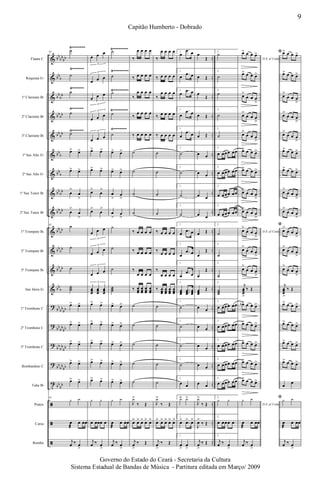 &
&
&
&
&
&
&
&
&
&
&
&
&
?
?
?
?
t
ã
ã
ã
bb
bb
bb
bb
b
bb
bb
bb
bb
bb
bb
bb
b
bb
b
bb
bb
bb
bb
bb
bb
bb
bb
bb
bb
bb
b
bb
bb
bb
bb
bb
bb
bb
bb
bb
bb
bb
bb
bb
bb
..
..
..
..
..
..
..
..
..
..
..
..
..
..
..
..
..
..
..
..
..
Flauta C
Requinta Eb
1º Clarinete Bb
2º Clarinete Bb
3º Clarinete Bb
1º Sax Alto Eb
2º Sax Alto Eb
1º Sax Tenor Bb
2º Sax Tenor Bb
1º Trompete Bb
2º Trompete Bb
3º Trompete Bb
Sax Horn Eb
1º Trombone C
2º Trombone C
3º Trombone C
Bombardino C
Tuba Bb
Pratos
Caixa
Bombo
Ÿ~~~~~~
Ÿ~~~~~~
Ÿ~~~~~~
Ÿ~~~~~~
Ÿ~~~~~~~~
Ÿ~~~~~~~~
Ÿ~~~~~~~
Ÿ~~~~~~~~
Ÿ~~~~~~~ Ÿ~~~~~~~~
85
˙
˙
˙
˙
˙
œ> œ>
œ> œ>
œ
>
œ
>
œ
>
œ
>
85
˙
˙
˙
˙˙˙
œ> œ>
œ> œ>
œ> œ>
œ> œ>
œ> œ>
85
y y
œ
æ
œ œœ
j
œ ‰ œ
>
œ œ œ
3
œ œ œ
3
œ œ œ
3
œ œ œ
3
œ œ œ
3
œ> œ>
œ> œ>
œ>
œ
>
œ>
œ
>
œ œ œ
3
œ œ œ
3
œ œ œ
3
œœœ
œœœ
œœœ
3
œ> œ>
œ> œ>
œ> œ>
œ> œ>
œ> œ>
y y
œ œœœ œ
j
œ ‰ œ
>
˙
˙
˙
˙
˙
œ> œ>
œ> œ>
œ
>
œ
>
œ
>
œ
>
˙
˙
˙
˙˙˙
œ> œ>
œ> œ>
œ> œ>
œ> œ>
œ> œ>
y y
œ
æ
œ œœ
j
œ ‰ œ
>
‰
œ œ œ œ
‰ œ œ œ œ
‰
œ œ œ œ
‰
œ œ œ œ
‰ œ œ œ œ
˙
˙
˙
˙
‰ œ œ œ œ
‰ œ œ œ œ
‰
œ œ œ œ
‰ œœœ
œœœ
œœœ
œœœ
˙
˙
˙
˙
˙
J
y>
‰ Œ
œ> œ> œ> œ> œ>
j
œ
>
‰ Œ
‰
œ œ œ œ
‰ œ œ œ œ
‰
œ œ œ œ
‰ œ œ œ œ
‰ œ œ œ œ
˙
˙
˙
˙
‰ œ œ œ œ
‰
œ œ œ œ
‰
œ œ œ œ
‰ œœœ
œœœ
œœœ
œœœ
˙
˙
˙
˙
˙
J
y>
‰ Œ
œ> œ> œ> œ> œ>
j
œ
>
‰ Œ
1.
œ
.œ œ
1.
œ
.œ œ
1.
œ
.œ œ
1.
œ
.œ œ
1.
œ
.œ œ
1.
˙
1.
˙
1.
˙
1.
˙
1.
œ
.œ œ
1.
œ
.œ œ
1.
œ
.œ œ
1.
œœœ
...œœœ
œœœ
1.
˙
1.
˙
1.
˙
1.
˙
1.
œ œ
1.
y> y>
1.
œ>
.œ> œ>
1.
œ
>
œ
>
œ
Œ
œ Œ
œ
Œ
œ Œ
œ Œ
œ œ
œ œ
œ œ
œ œ
œ Œ
œ
Œ
œ
Œ
œœœ
Œ
œ œ
œ œ
œ œ
œ œ
œ œ
J
y>
‰ Œ
J
œ>
‰ Œ
j
œ
>
‰ Œ
2.
˙
2.
˙
2.
˙
2.
˙
2.
˙
2.
œ œœœ œœ
2.
œ œœœ œœ
2.
œ œœœ œœ
2.
œ œœœ œœ
2.
˙
2.
˙
2.
˙
2.
˙˙˙
2.
œ œœœ œœ
2.
œ œœœ œœ
2.
œ œœœ œœ
2.
œ œœœ œœ
2.
œ œœœ œœ
2.
y y
2.
œ œœœ œ
2.
j
œ ‰ œ
>
D.S. al Coda
œ> œ œ œ>
œ> œ œ œ>
œ>
œ œ œ
>
œ>
œ œ œ
>
œ>
œ œ œ
>
œ> œ œ œ>
œ> œ œ œ>
œ>
œ œ œ
>
œ>
œ œ œ
>
D.S. al Coda
œ
>
œ œ œ
>
œ>
œ œ œ
>
œ>
œ œ œ
>
j
œœœ
>
‰ Œ
œb> œ œ œ>
œ> œ œ œ>
œ> œ œ œ>
œ> œ œ œ>
œ> œ œ œ>
D.S. al Coda
y y
œ
æ
œ œœ
j
œ ‰ œ
>
ﬁ œ> œ œ œ>
œ> œ œ œ>
œ>
œ œ œ
>
œ>
œ œ œ
>
œ>
œ œ œ
>
œ> œ œ œ>
œ> œ œ œ>
œ>
œ œ œ
>
œ>
œ œ œ
>
ﬁ
œ
>
œ œ œ
>
œ>
œ œ œ
>
œ>
œ œ œ
>
j
œœœ
>
‰ Œ
œ> œ œ œ>
œ> œ œ œ>
œ> œ œ œ>
œ> œ œ œ>
œ
œ
ﬁ y y
œ
æ
œ œœ
j
œ ‰ œ
>
9
Capitão Humberto - Dobrado
Governo do Estado do Ceará - Secretaria da Cultura
Sistema Estadual de Bandas de Música - Partitura editada em Março/ 2009
 