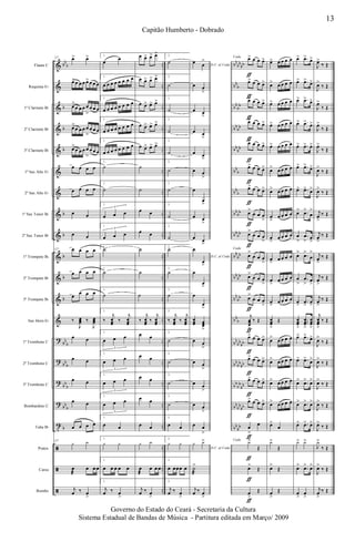 &
&
&
&
&
&
&
&
&
&
&
&
&
?
?
?
?
t
ã
ã
ã
bb
b
b
b
b
b
b
b
b
b
bb
b
bb
b
bb
b
bb
b
b
..
..
..
..
..
..
..
..
..
..
..
..
..
..
..
..
..
..
..
..
..
bb
bb
bb
bb
b
bb
bb
bb
bb
bb
bb
bb
b
bb
b
bb
bb
bb
bb
bb
bb
bb
bb
bb
bb
bb
b
bb
bb
bb
bb
bb
bb
bb
bb
bb
bb
bb
bb
bb
bb
Flauta C
Requinta Eb
1º Clarinete Bb
2º Clarinete Bb
3º Clarinete Bb
1º Sax Alto Eb
2º Sax Alto Eb
1º Sax Tenor Bb
2º Sax Tenor Bb
1º Trompete Bb
2º Trompete Bb
3º Trompete Bb
Sax Horn Eb
1º Trombone C
2º Trombone C
3º Trombone C
Bombardino C
Tuba Bb
Pratos
Caixa
Bombo
127 œ> œ>
œ>œ œ œ œ> œ œ œ
œ>
œ œ œ œ
>
œ œ œ
œ>
œ œ œ œ
>
œ œ œ
œ>
œ œ œ œ
>
œ œ œ
œ œ œ œ
œ œ œ œ
œ œ
œ œ
127 œ œ œ œ
œ œ œ œ
œ
œ œ œ
‰
J
œœœ ‰
J
œœœ
œ œ
œ œ
œ œ
œ œ
œ œ œ œ
127
y y
œ
æ
œ œ œ
j
œ ‰ œ
>
1.
œ
œ
1.
œ œ œ œ œ œ œ œ
1.
œ œ œ œ œ œ œ œ
1.
œ œ œ œ œ œ œ œ
1.
œ œ œ œ œ œ œ œ
1.
˙
1.
˙
1.
œ œ œ
3
1.
œ œ œ
3
1.
˙
1.
˙
1.
˙
1.
‰
j
œœœ
‰
j
œœœ
1.
œ œ œ
3
1.
œ œ œ
3
1.
œ œ œ
3
1.
œ œ œ
3
1.
œ œ
1.
y y
1.
œ œ œ œ œ
1.
j
œ ‰ œ
>
œ œ> œ> œ>
œ œ> œ> œ>
œ œ> œ> œ>
œ œ> œ> œ>
œ œ> œ> œ>
˙
˙
œ œ
œ œ
˙
˙
˙
‰
j
œœœ
‰
j
œœœ
œ œ
œ œ
œ œ
œ œ
œ œ
y y
œ
æ
œ œ œ
j
œ ‰ œ
>
2.
˙
2.
˙
2.
˙
2.
˙
2.
˙
2.
˙
2.
˙
2.
˙
2.
˙
2.
˙
2.
˙
2.
˙
2.
‰
j
œœœ
‰
j
œœœ
2.
˙
2.
˙
2.
˙
2.
˙
2.
œ œ
2.
y y
2.
œ œœœ œ
2.
j
œ ‰ œ
>
D.C. al Coda
œ œ
>
œ œ
>
œ œ
>
œ œ
>
œ œ
>
œ œ
>
œ
œ
>
œ œ
>
œ œ
>
D.C. al Coda
œ
œ
>
œ
œ
>
œ
œ
>
œœœ œœœ
>
œ œ
>
œ œ
>
œ œ
>
œ œ
>
œ œ
>
D.C. al Coda
y y>
˙
æ
>
j
œ ‰ œ
>>
Coda œ> œ œ œ>
œ> œ œ œ>
œ> œ œ œ>
œ> œ œ œ>
œ> œ œ œ>
œ> œ œ œ>
œ> œ œ œ>
œ>
œ œ œ
>
œ>
œ œ œ
>
Coda
œ
>
œ œ œ
>
œ>
œ œ œ
>
œ>
œ œ œ
>
j
œœœ
>
‰ Œ
œ> œ œ œ>
œ> œ œ œ>
œ> œ œ œ>
œ> œ œ œ>
œ
>
œ
Coda
y>
Œ
œ>
Œ
œ
>
Œ
ƒ
ƒ
ƒ
ƒ
ƒ
ƒ
ƒ
ƒ
ƒ
ƒ
ƒ
ƒ
ƒ
ƒ
ƒ
ƒ
ƒ
ƒ
ƒ
ƒ
ƒ
œ> œ œ œ œ
œ> œ œ œ œ
œ> œ œ œ œ
œ> œ œ œ œ
œ> œ œ œ œ
œ> œ œ œ œ
œ> œ œ œ œ
œ
>>
œ œ œ œ
œ
>
œ œ œ œ
œ
>
œ œ œ œ
œ
>
œ œ œ œ
œ
>>
œ œ œ œ
œœœ
>
Œ
œ> œ œ œ œ
œ> œ œ œ œ
œ> œ œ œ œ
œ> œ œ œ œ
œ>
œ
y>
Œ
œ>
Œ
œ
>
Œ
œ> .œ>
œ>
œ> .œ>
œ>
œ> .œ>
œ>
œ> .œ>
œ>
œ> .œ> œ>
œ> .œ>
œ>
œ> .œ> œ>
œ> .œ>
œ
>
œ
>
.œ
>
œ
>
œ
>
.œ
>
œ
>
œ
>
.œ
>
œ
>
œ
>
.œ
>
œ
>
œœœ
>
...
œœœ
>
œœœ
>
œ> .œ>
œ>
œ> .œ>
œ>
œ>
.œ> œ>
œ> .œ> œ>
œ> .œ> œ>
y> y>
œ>
.œ> œ>
œ
>
œ
>
J
œ>
‰ Œ
J
œ>
‰ Œ
J
œ>
‰ Œ
J
œ>
‰ Œ
J
œ>
‰ Œ
J
œ>
‰ Œ
J
œ>
‰ Œ
j
œ
>
‰ Œ
j
œ
>
‰ Œ
j
œ
>
‰ Œ
j
œ
>
‰ Œ
j
œ
>
‰ Œ
j
œœœ
>
‰ Œ
J
œ>
‰ Œ
J
œ>
‰ Œ
J
œ>
‰ Œ
J
œ>
‰ Œ
J
œ>
‰ Œ
J
y>
‰ Œ
J
œ>
‰ Œ
j
œ
>
‰ Œ
13
Capitão Humberto - Dobrado
Governo do Estado do Ceará - Secretaria da Cultura
Sistema Estadual de Bandas de Música - Partitura editada em Março/ 2009
 