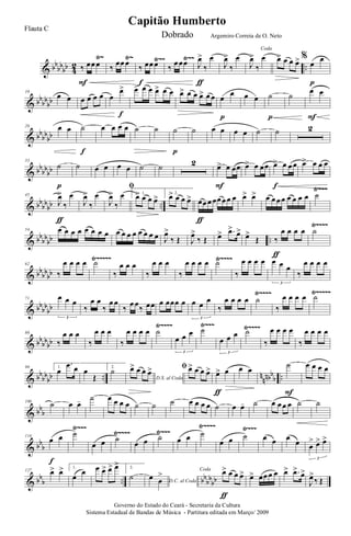 & bb
bb
bb 4
2 ..
Ÿ~ Ÿ~ Ÿ~~ Ÿ~~
‰ œœ œ
F
‰
œœ œ
‰ œœ œ
f
‰
œ œœ J
œ>
‰
œ
ƒ
J
œ>
‰
œ
Coda
J
œ>
‰
œ œ> œ œ œ> %
œ
œ
p
& bb
bb
bb
10
œ œ œ œ œ œ œ
œ>
f
œ> œ œ œ> œ œ œ> œ œ œ> œ œ œ
œ
p
œ œ ˙
p
˙
œ œ
F
& bb
bb
bb
20 œ œ ˙
f
œ œ œ œ ˙ ˙ ˙
p
˙ œ œ œ œ ˙ ˙ 2
& bb
bb
bb
33
˙
p
˙ œ œ œ œ ˙ ˙ 2 œ> œ œœ
F
œ> œ œœ œ> œ œ œ
f
œ> œ œ œ
& bb
bb
bb ..
Ÿ~~~
45
J
œ>
‰
œ
ƒ
J
œ>
‰
œ
ﬁ
J
œ>
‰
œ 1.
œ> œ œ œ> 2.
œ> œ œ œ> œœ œ œœ œ œ œ
ƒ
œ> œ> œ œ œ œ œ œ œ œ ˙
& bb
bb
bb ..
Ÿ~~~~
54 œ œ œ œ œ œ œ œ œ œ œ œ œ œ œ œ J
œ>
‰ Œ J
œ>
‰ Œ œ> .œ>
œ>
œ>
Œ ‰
œ œ œ œ
ƒ
˙
& bb
bb
bb
Ÿ~~~~~ Ÿ~~~~
62
‰
œ œ œ œ ˙
‰
œ œ œ
‰
œ œ œ
‰
œ œ œ œ ˙
‰
œ œ œ œ œ œ œ
3
‰
œ œ œ œ
& bb
bb
bb
Ÿ~~~~ Ÿ~~~~~
71 œ œ œ
3
‰
œ œ
‰
œ œ
‰
œ œ
‰ œœ œ œœœ œ œ œ
œ
3
‰
œ œ œ œ ˙
‰
œ œ œ œ ˙
& bb
bb
bb
Ÿ~~~~ Ÿ~~~ Ÿ~~~~
80
‰
œ œ œ
‰
œ œ œ
‰
œ œ œ œ ˙
œ œ œ
3
˙
œ œ œ
3
˙
‰
œ œ œ œ
‰
œ œ œ œ
& bb
bb
bb .. n
nnbb
b ..
90 1.
œ
.œ œ œ
Œ
2.
˙
D.S. al Coda
œ> œ œ œ> ﬁ œ> œ œ œ> œ> œ
ƒ
œ œ
˙
F
œ œ œ œ
& bb
b
100
˙ œ œ- ˙ œ œ œ œ ˙ ˙ ˙ œ œ œ œ ˙ œ œ- ˙ œ œ œ œ ˙ ˙
& bb
b
Ÿ~~~
Ÿ~~~~ Ÿ~~~
Ÿ~~~~ Ÿ~~~
114
œ œ
f
˙
œ œ ˙
œ œ ˙ œ œ ˙
œ œ ˙ œ œ œ
œ œ
> œ> œ>
3
& bb
b .. bb
bb
bb
127 œ> œ> 1.
œ
œ œ œ> œ> œ> 2.
˙ D.C. al Coda
œ œ
> Coda œ> œ œ œ>
ƒ
œ> œœ œ œ œ> .œ>
œ>
J
œ>
‰ Œ
Governo do Estado do Ceará - Secretaria da Cultura
Sistema Estadual de Bandas de Música - Partitura editada em Março/ 2009
Capitão Humberto
Flauta C
Dobrado Argemiro Correia de O. Neto
 