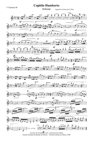 & bb
bb
4
2 ..
Ÿ~ Ÿ~ Ÿ~~ Ÿ~
‰
œœ œ
F
‰
œ œœ
‰
œœ œ
f
‰
œ œœ J
œ>
‰
œ
ƒ
J
œ>
‰
œ
Coda
J
œ>
‰
œ œ> œ œ œ> %
œ
œ
p
& bb
bb
10 œ œ œ œ œ œ œ œ>
f
œ> œœœ> œœ œ> œœœ
>
œœ œ
œ
p
œ œ ˙
p
˙
œ œ
F
œ œ
& bb
bb
21
˙
f
œ œ œœ ˙ ˙
˙
p
˙ œ œ œ œ ˙ ˙ 2 ˙
p
& bb
bb
34
˙ œ œ œ œ ˙ ˙ 2 œ> œ œœ
F
œ> œ œœ œ> œ œ œ
f
œ> œ œ œ
& bb
bb ..
45
J
œ>
‰
œ
ƒ
J
œ>
‰
œ
ﬁ
J
œ>
‰
œ 1.œ> œ œ œ> 2.œ> œ œ œ> œ œœœ œ œ œ œ
ƒ
œ> œ> œ œ œ œ œ œ œ œ ˙
& bb
bb ..
Ÿ~~~~54 œ œ œ œ œ œ œ œ œ œ œ œ œ œ œ œ J
œ>
‰ Œ J
œ>
‰ Œ
œ> .œ>
œ>
œ>
Œ ‰
œœœ œ
ƒ
˙
& bb
bb
Ÿ~~~Ÿ~~~~62
‰
œœœ œ ˙
‰
œœ œ
‰
œœ œ
‰
œ œ œ œ ˙
‰
œ œ œ œ œ œ œ
3
‰
œ œ œ œ œ œ œ
3
& bb
bb
Ÿ~~~~Ÿ~~~~72
‰ œœ‰ œœ ‰ œ œ‰ œ œ œ œœœ œ
œ œ œ
3
‰ œœœ œ ˙ ‰
œ œœ œ ˙
‰
œœ œ ‰
œœ œ
& bb
bb ..
Ÿ~~~ Ÿ~~~ Ÿ~~~~82
‰
œ œ œ œ ˙
œ œ œ
3
˙
œ œ œ
3
˙
‰
œ œ œ œ
‰
œœœ œ 1.
œ
.œ œ œ
Œ
2.
˙
& bb
bb n
nnb ..
93
D.S. al Coda
œ>
œ œ œ
>
ﬁ
œ>
œ œ œ
>
œ
>
œ
ƒ
œ œ
˙
F
œ œ œ œ ˙ œ œ- ˙ œ œ œ œ
& b
104
˙ ˙ ˙ œ œ œ œ ˙ œ œ-
˙ œ œ œ œ ˙ ˙
œ œ œ œ œ œ œ œ
f
˙
& b
Ÿ~~~~ Ÿ~~~ Ÿ~~~~ Ÿ~~~~116
œ œ œœ œœœœ ˙
œ œœ œœœœ œ ˙
œœ œœœœ œœ ˙
œœœ œœœœ œ ˙
œ œœœœ œœœ
& b ..
125
œ œ œ œ œ œ œ œ œ
>
œ
>
œ
>
3
œ>
œ œ œ œ
>
œ œ œ
1.
œ œ œ œ œ œ œ œ œ œ> œ> œ>
& b bb
bb
130
2.
˙ D.C. al Codaœ œ
>
Coda œ> œ œ œ>
ƒ
œ> œ œ œ œ œ> .œ>
œ>
J
œ>
‰ Œ
Governo do Estado do Ceará - Secretaria da Cultura
Sistema Estadual de Bandas de Música - Partitura editada em Março/ 2009
Capitão Humberto
1º Clarinete Bb
Dobrado Argemiro Correia de O. Neto
 