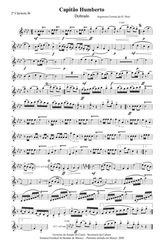 & bb
bb
4
2 ..
Ÿ~ Ÿ~ Ÿ~~ Ÿ~
‰ œ œœ
F
‰ œ œ œ ‰ œ œ œ
f
‰ œ œ œ J
œ>
‰
œ
ƒ
J
œ>
‰
œ
Coda
J
œ>
‰
œ œ> œ œ œ> %
œ
œ
p
& bb
bb
10
œ œ œ œ œ œ œ œ
>
f
œ> œœ œ
>
œœ œ
>
œ œœ
> œœ œ
œ
p
œ œ ˙
p
˙
œ œ
F
œ œ
& bb
bb
21
˙
f
œ œ œœ ˙ ˙
˙
p
˙ œ œ œ œ ˙ ˙ 2 ˙
p
˙
& bb
bb
35
œ œ œ œ ˙ ˙
2 œ> œ œœ
F
œ> œ œœ œ> œ œ œ
f
œ> œ œ œ
J
œ>
‰
œ
ƒ
& bb
bb ..
Ÿ~~~~46
J
œ>
‰
œ
ﬁ
J
œ>
‰
œ 1.œ> œ œ œ> 2.œ> œ œ œ> œ œ œ œ œ œ œ œ
ƒ
œ> œ> œ œ œ œ œ œ œ œ ˙
& bb
bb ..
Ÿ~~~~54 œ œ œ œ œ œ œ œ œ œ œ œ œ œ œ œ
J
œ>
‰ Œ J
œ>
‰ Œ
œ> .œ>
œ>
œ>
Œ ‰ œ œœ œ
ƒ
˙
& bb
bb
Ÿ~~~~Ÿ~~~~~62
‰ œœœ œ ˙ ‰ œ œ œ ‰ œ œ œ ‰ œœœ œ ˙ ‰
œœœ œ œ œ œ
3
‰ œœœ œ œ œ œ
3
& bb
bb
Ÿ~~~~Ÿ~~~~72
‰ œœ‰ œœ ‰ œ œ‰ œ œ œ œœœ œ
œ œ œ
3
‰ œœœ œ ˙ ‰ œ œœ œ ˙ ‰ œœ œ ‰ œœ œ
& bb
bb ..
Ÿ~~~~ Ÿ~~~ Ÿ~~~~82
‰ œœ œ œ ˙
œ œ œ
3
˙
œ œ œ
3
˙ ‰
œœœ œ
‰ œœœ œ
1.
œ
.œ œ œ Œ
2.
˙
& bb
bb n
nnb ..
93
D.S. al Coda
œ>
œ œ œ
>
ﬁ
œ>
œ œ œ
>
œ
>
œ
ƒ
œ œ ˙
F
œ œ œ œ
˙ œ œ-
˙ œ œ œ œ
& b
Ÿ~~~~104
˙ ˙ ˙ œ œ œ œ ˙ œ œ- ˙ œ œ œ œ ˙ ˙ œ œ œ œ œ œ œ œ
f
˙
& b
Ÿ~~~~ Ÿ~~~~ Ÿ~~~~ Ÿ~~~~116
œ œ œœ œœœ œ ˙
œ œ œœœ œœœ ˙
œœ œœœœ œœ ˙
œœ œœœœ œœ ˙
œ œœœ œœ œœ
& b ..
125
œ œ œ œ œ œ œ œ œ
>
œ
>
œ
>
3
œ>
œ œ œ œ
>
œ œ œ
1.
œ œ œ œ œ œ œ œ œ œ> œ> œ>
& b bb
bb
130
2.
˙ D.C. al Coda
œ œ
>
Coda œ> œ œ œ>
ƒ
œ> œ œ œ œ œ> .œ>
œ>
J
œ>
‰ Œ
Governo do Estado do Ceará - Secretaria da Cultura
Sistema Estadual de Bandas de Música - Partitura editada em Março/ 2009
Capitão Humberto
2º Clarinete Bb
Dobrado Argemiro Correia de O. Neto
 
